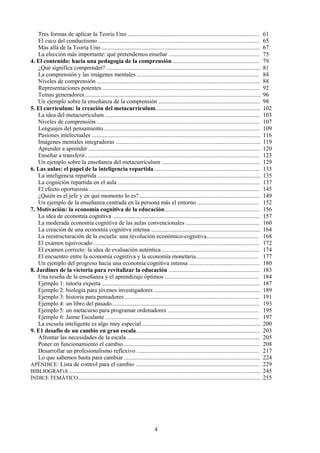 Tres formas de aplicar la Teoría Uno ........................................................................................ 61
El cuco del conductismo ............................................................................................................ 65
Más allá de la Teoría Uno .......................................................................................................... 67
La elección más importante: qué pretendemos enseñar ............................................................. 75
4. El contenido: hacia una pedagogía de la comprensión .......................................................... 79
¿Qué significa comprender? ....................................................................................................... 81
La comprensión y las imágenes mentales .................................................................................. 84
Niveles de comprensión ............................................................................................................. 88
Representaciones potentes ......................................................................................................... 92
Temas generadores...................................................................................................................... 96
Un ejemplo sobre la enseñanza de la comprensión .................................................................... 98
5. El currículum: la creación del metacurrículum...................................................................... 102
La idea del metacurrículum ........................................................................................................ 103
Niveles de comprensión ............................................................................................................. 107
Lenguajes del pensamiento......................................................................................................... 109
Pasiones intelectuales ................................................................................................................. 116
Imágenes mentales integradoras ................................................................................................. 119
Aprender a aprender ................................................................................................................... 120
Enseñar a transferir..................................................................................................................... 123
Un ejemplo sobre la enseñanza del metacurrículum .................................................................. 129
6. Las aulas: el papel de la inteligencia repartida ...................................................................... 133
La inteligencia repartida ............................................................................................................. 135
La cognición repartida en el aula ............................................................................................... 137
El efecto oportunista .................................................................................................................. 145
¿Quién es el jefe y en qué momento lo es?................................................................................. 149
Un ejemplo de la enseñanza centrada en la persona más el entorno ......................................... 152
7. Motivación: la economía cognitiva de la educación................................................................ 156
La idea de economía cognitiva ................................................................................................... 157
La moderada economía cognitiva de las aulas convencionales ................................................. 160
La creación de una economía cognitiva intensa ......................................................................... 164
La reestructuración de la escuela: una revolución económico-cognitiva................................... 168
El examen equivocado ............................................................................................................... 172
El examen correcto: la idea de evaluación auténtica ................................................................. 174
El encuentro entre la economía cognitiva y la economía monetaria.......................................... 177
Un ejemplo del progreso hacia una economía cognitiva intensa ............................................... 180
8. Jardines de la victoria para revitalizar la educación ............................................................. 183
Una reseña de la enseñanza y el aprendizaje óptimos ............................................................... 184
Ejemplo 1: tutoría experta .......................................................................................................... 187
Ejemplo 2: biología para jóvenes investigadores ....................................................................... 189
Ejemplo 3: historia para pensadores .......................................................................................... 191
Ejemplo 4: un libro del pasado................................................................................................... 193
Ejemplo 5: un metacurso para programar ordenadores ............................................................. 195
Ejemplo 6: Jaime Escalante ....................................................................................................... 197
La escuela inteligente es algo muy especial ............................................................................... 200
9. E1 desafio de un cambio en gran escala................................................................................... 203
Afrontar las necesidades de la escala ......................................................................................... 205
Poner en funcionamiento el cambio ........................................................................................... 208
Desarrollar un profesionalismo reflexivo .................................................................................. 217
Lo que sabemos basta para cambiar ........................................................................................... 224
APÉNDICE: Lista de control para el cambio ................................................................................... 229
BIBLIOGRAFíA ................................................................................................................................ 245
ÍNDICE TEMÁTICO.......................................................................................................................... 255
4
 