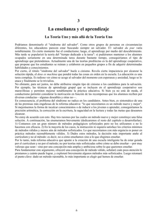 3
La enseñanza y el aprendizaje
La Teoría Uno y más allá de la Teoría Uno
Podríamos denominarlo el "síndrome del salvador". Como otros grupos de personas en circunstancias
diferentes, los educadores parecen estar buscando siempre un salvador. E1 salvador du jour varía
notablemente. En cierto momento fue el conductismo; luego, el aprendizaje por medio del descubrimiento.
Más tarde se popularizó la teoría del "tiempo dedicado a la tarea": si pudiéramos mantener a los alumnos
ocupados seriamente en una determinada tarea durante bastante tiempo, conseguiríamos el tipo de
aprendizaje que pretendemos. Actualmente una de las teorías predilectas es la del aprendizaje cooperativo,
que propone que los estudiantes se reúnan y colaboren en pequeños grupos a fin de adquirir determinadas
habilidades y conocimientos.
Por cierto, el rótulo "síndrome del salvador" huele a cinismo. Revela cierta impaciencia por alcanzar la
solución rápida, el deus ex machina que pondrá todas las cosas en orden en la escuela. La educación es una
tarea compleja. Es tedioso ver cómo se acoge al salvador del momento con esperanza y ansiedad, luego se lo
ataca y finalmente se lo trivializa.
No obstante, para ser justos, no debe atribuirse ningún tipo de cinismo a los candidatos para la salvación.
Por ejemplo, las técnicas de aprendizaje grupal que se incluyen en el aprendizaje cooperativo son
maravillosas y permiten mejorar notablemente la práctica educativa. Si bien ya no está de moda, el
conductismo permitió considerar la motivación en función de las recompensas que los alumnos reciben por
diversas conductas—algunas deseables y otras no—.
En consecuencia, el problema del síndrome no radica en los candidatos. Antes bien, es sintomático de una
de las premisas más engañosas de la reforma educativa: "lo que necesitamos es un método nuevo y mejor".
Si mejorásemos la forma de inculcar conocimientos o de inducir a los jóvenes a aprender, conseguiríamos la
precisión aritmética, la corrección en la escritura, la sagacidad en la lectura y todas las metas que deseamos
alcanzar.
No estoy de acuerdo con esto. Hay tres razones por las cuales un método nuevo y mejor constituye una falsa
solución. A continuación, las enumeramos brevemente (dedicaremos el resto del capítulo a desarrollarlas).
1) Contamos con un gran número de métodos pedagógicos sofisticados pero no los utilizamos o no lo
hacemos con eficacia. 2) En la mayoría de los casos, la instrucción ni siquiera satisface los criterios mínimos
de métodos válidos y menos aún de métodos sofisticados. Lo que necesitamos con más urgencia es poner en
práctica métodos razonablemente válidos. 3) Dados estos métodos, la decisión más importante atañe al
currículum y no al método: es decir, no a cómo enseñamos sino a lo que elegimos enseñar.
Por lo tanto, toda reforma educativa que apunte a la creación de una escuela inteligente ha de estar guiada
por el currículum y no por el método; no por teorías más sofisticadas sobre cómo se debe enseñar —por muy
valiosas que sean—sino por una concepción más amplia y ambiciosa sobre lo que queremos enseñar.
Para fundamentar este argumento, ofreceré una concepción de método válido, señalaré cuán poca atención le
prestamos y cuánto puede lograr, y exploraré brevemente algunos métodos más sofisticados. Luego retomaré
el punto clave: dado un método razonable, lo más importante es elegir qué hemos de enseñar.
6
 