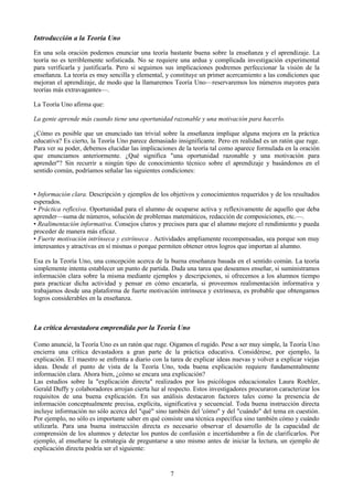 Introducción a la Teoría Uno
En una sola oración podemos enunciar una teoría bastante buena sobre la enseñanza y el aprendizaje. La
teoría no es terriblemente sofisticada. No se requiere una ardua y complicada investigación experimental
para verificarla y justificarla. Pero si seguimos sus implicaciones podremos perfeccionar la visión de la
enseñanza. La teoría es muy sencilla y elemental, y constituye un primer acercamiento a las condiciones que
mejoran el aprendizaje, de modo que la llamaremos Teoría Uno—reservaremos los números mayores para
teorías más extravagantes—.
La Teoría Uno afirma que:
La gente aprende más cuando tiene una oportunidad razonable y una motivación para hacerlo.
¿Cómo es posible que un enunciado tan trivial sobre la enseñanza implique alguna mejora en la práctica
educativa? Es cierto, la Teoría Uno parece demasiado insignificante. Pero en realidad es un ratón que ruge.
Para ver su poder, debemos elucidar las implicaciones de la teoría tal como aparece formulada en la oración
que enunciamos anteriormente. ¿Qué significa "una oportunidad razonable y una motivación para
aprender"? Sin recurrir a ningún tipo de conocimiento técnico sobre el aprendizaje y basándonos en el
sentido común, podríamos señalar las siguientes condiciones:
• Información clara. Descripción y ejemplos de los objetivos y conocimientos requeridos y de los resultados
esperados.
• Práctica reflexiva. Oportunidad para el alumno de ocuparse activa y reflexivamente de aquello que deba
aprender—suma de números, solución de problemas matemáticos, redacción de composiciones, etc.—.
• Realimentación informativa. Consejos claros y precisos para que el alumno mejore el rendimiento y pueda
proceder de manera más eficaz.
• Fuerte motivación intrínseca y extrínseca . Actividades ampliamente recompensadas, sea porque son muy
interesantes y atractivas en sí mismas o porque permiten obtener otros logros que importan al alumno.
Esa es la Teoría Uno, una concepción acerca de la buena enseñanza basada en el sentido común. La teoría
simplemente intenta establecer un punto de partida. Dada una tarea que deseamos enseñar, si suministramos
información clara sobre la misma mediante ejemplos y descripciones, si ofrecemos a los alumnos tiempo
para practicar dicha actividad y pensar en cómo encararla, si proveemos realimentación informativa y
trabajamos desde una plataforma de fuerte motivación intrínseca y extrínseca, es probable que obtengamos
logros considerables en la enseñanza.
La crítica devastadora emprendida por la Teoría Uno
Como anuncié, la Teoría Uno es un ratón que ruge. Oigamos el rugido. Pese a ser muy simple, la Teoría Uno
encierra una crítica devastadora a gran parte de la práctica educativa. Considérese, por ejemplo, la
explicación. E1 maestro se enfrenta a diario con la tarea de explicar ideas nuevas y volver a explicar viejas
ideas. Desde el punto de vista de la Teoría Uno, toda buena explicación requiere fundamentalmente
información clara. Ahora bien, ¿cómo se encara una explicación?
Las estudios sobre la "explicación directa" realizados por los psicólogos educacionales Laura Roehler,
Gerald Duffy y colaboradores arrojan cierta luz al respecto. Estos investigadores procuraron caracterizar los
requisitos de una buena explicación. En sus análisis destacaron factores tales como la presencia de
información conceptualmente precisa, explícita, significativa y secuencial. Toda buena instrucción directa
incluye información no sólo acerca del "qué" sino también del 'cómo" y del "cuándo" del tema en cuestión.
Por ejemplo, no sólo es importante saber en qué consiste una técnica específica sino también cómo y cuándo
utilizarla. Para una buena instrucción directa es necesario observar el desarrollo de la capacidad de
comprensión de los alumnos y detectar los puntos de confusión e incertidumbre a fin de clarificarlos. Por
ejemplo, al enseñarse la estrategia de preguntarse a uno mismo antes de iniciar la lectura, un ejemplo de
explicación directa podría ser el siguiente:
7
 