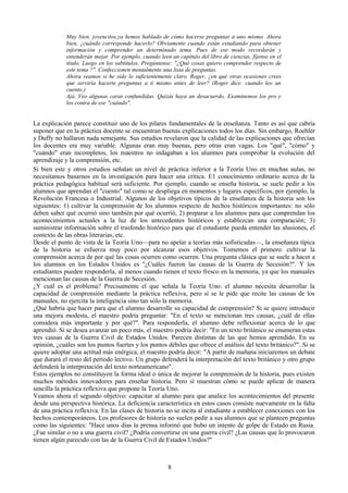 Muy bien, jovencitos,ya hemos hablado de cómo hacerse preguntas a uno mismo. Ahora
bien, ¿cuándo corresponde hacerlo? Obviamente cuando están estudiando para obtener
información y comprender un determinado tema. Pues de ese modo recordarán y
entenderán mejor. Por ejemplo, cuando leen un capítulo del libro de ciencias, fíjense en el
título. Luego en los subtítulos. Pregúntense: "¿Qué cosas quiero comprender respecto de
este tema ?". Confeccionen mentalmente una lista de preguntas.
Ahora veamos si he sido lo suficientemente claro. Roger, ¿en qué otras ocasiones crees
que serviría hacerte preguntas a ti mismo antes de leer? (Roger dice: cuando leo un
cuento.)
Ajá. Veo algunas caras confundidas. Quizás haya un desacuerdo. Examinemos los pro y
los contra de ese "cuándo".
La explicación parece constituir uno de los pilares fundamentales de la enseñanza. Tanto es así que cabría
suponer que en la práctica docente se encuentran buenas explicaciones todos los días. Sin embargo, Roehler
y Duffy no hallaron nada semejante. Sus estudios revelaron que la calidad de las explicaciones que ofrecían
los docentes era muy variable. Algunas eran muy buenas, pero otras eran vagas. Los "qué", "cómo" y
"cuándo" eran incompletos, los maestros no indagaban a los alumnos para comprobar la evolución del
aprendizaje y la comprensión, etc.
Si bien este y otros estudios señalan un nivel de práctica inferior a la Teoría Uno en muchas aulas, no
necesitamos basarnos en la investigación para hacer una crítica. E1 conocimiento ordinario acerca de la
práctica pedagógica habitual será suficiente. Por ejemplo, cuando se enseña historia, se suele pedir a los
alumnos que aprendan el "cuento" tal como se despliega en momentos y lugares específicos, por ejemplo, la
Revolución Francesa o Industrial. Algunos de los objetivos típicos de la enseñanza de la historia son los
siguientes: 1) cultivar la comprensión de los alumnos respecto de hechos históricos importantes: no sólo
deben saber qué ocurrió sino también por qué ocurrió, 2) preparar a los alumnos para que comprendan los
acontecimientos actuales a la luz de los antecedentes históricos y establezcan una comparación; 3)
suministrar información sobre el trasfondo histórico para que el estudiante pueda entender las alusiones, el
contexto de las obras literarias, etc.
Desde el punto de vista de la Teoría Uno—para no apelar a teorías más sofisticadas—, la enseñanza típica
de la historia se esfuerza muy poco por alcanzar esos objetivos. Tomemos el primero: cultivar la
comprensión acerca de por qué las cosas ocurren como ocurren. Una pregunta clásica que se suele a hacer a
los alumnos en los Estados Unidos es "¿Cuáles fueron las causas de la Guerra de Secesión?". Y los
estudiantes pueden responderla, al menos cuando tienen el texto fresco en la memoria, ya que los manuales
mencionan las causas de la Guerra de Secesión.
¿Y cuál es el problema? Precisamente el que señala la Teoría Uno: el alumno necesita desarrollar la
capacidad de comprensión mediante la práctica reflexiva, pero si se le pide que recite las causas de los
manuales, no ejercita la inteligencia sino tan sólo la memoria.
¿Qué habría que hacer para que el alumno desarrolle su capacidad de comprensión? Si se quiere introducir
una mejora modesta, el maestro podría preguntar: "En el texto se mencionan tres causas, ¿cuál de ellas
considera más importante y por qué?". Para responderla, el alumno debe reflexionar acerca de lo que
aprendió. Si se desea avanzar un poco más, el maestro podría decir: "En un texto británico se enumeran estas
tres causas de la Guerra Civil de Estados Unidos. Parecen distintas de las que hemos aprendido. En su
opinión, ¿cuáles son los puntos fuertes y los puntos débiles que ofrece el análisis del texto británico?". Si se
quiere adoptar una actitud más enérgica, el maestro podría decir: "A partir de mañana iniciaremos un debate
que durará el resto del período lectivo. Un grupo defenderá la interpretación del texto británico y otro grupo
defenderá la interpretación del texto norteamericano".
Estos ejemplos no constituyen la forma ideal o única de mejorar la comprensión de la historia, pues existen
muchos métodos innovadores para enseñar historia. Pero sí muestran cómo se puede aplicar de manera
sencilla la práctica reflexiva que propone la Teoría Uno.
Veamos ahora el segundo objetivo: capacitar al alumno para que analice los acontecimientos del presente
desde una perspectiva histórica. La deficiencia característica en estos casos consiste nuevamente en la falta
de una práctica reflexiva. En las clases de historia no se incita al estudiante a establecer conexiones con los
hechos contemporáneos. Los profesores de historia no suelen pedir a sus alumnos que se planteen preguntas
como las siguientes: "Hace unos días la prensa informó que hubo un intento de golpe de Estado en Rusia.
¿Fue similar o no a una guerra civil? ¿Podría convertirse en una guerra civil? ¿Las causas que lo provocaron
tienen algún parecido con las de la Guerra Civil de Estados Unidos?"
8
 
