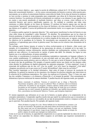 En cuanto al tercer objetivo—que, según la noción de alfabetismo cultural de E. D. Hirsch, es la función
básica del conocimiento histórico—, en los cursos convencionales de historia se provee infor-mación pero,
nuevamente, no se utiliza el conocimiento histórico como telón de fondo. En la clase de historia los alumnos
no leen novelas o poemas ni están preparados para comprender esas obras de la litera-tura dentro de su
contexto histórico. Los profesores de historia normalmente no explican a sus alumnos lo que significa leer
un cuento o una poesía atendiendo al trasfondo histórico: qué ideas se evocan, cómo influyen en la
expresión literaria, qué nuevos significados sugieren, etc. En realidad se considera que todas estas
cuestiones se deben abordar en las clases de literatura. E1 profesor de historia supone que ese tipo de
conocimiento "aparecerá" oportunamente en las clases de literatura o de otras materias. Pero recordemos lo
que dijimos en el capítulo 2 acerca del problema del conocimiento inerte: no es seguro que el conocimiento
aparezca.
E1 escéptico podría esgrimir la siguiente objeción: "Ah, usted quiere transformar la clase de historia en una
clase sobre temas de actualidad o sobre literatura". En absoluto. No pretendemos que en las clases de
historia predomine el análisis de periódicos y de novelas en lugar de la discusión acerca de la historia. Lo
que intentamos señalar es que normalmente no se realiza ninguna de las tareas que, se supone, constituyen
los objetivos de la enseñanza de la historia. No necesitamos una concepción muy sofisticada sobre la
enseñanza y el aprendizaje para criticar la práctica usual. Nos basta con los criterios más elementales de la
Teoría Uno.
Sin embargo, quizá fuimos injustos al centrar la crítica exclusivamente en la historia. ¿Qué ocurre, por
ejemplo, en la matemática? Si hablamos de las operaciones de cálculo, el resultado no es tan malo. La
instrucción suministra extensa información, práctica detallada con realimentación, etcétera. La práctica
podría ser más reflexiva y la motivación es, quizás, el punto más débil. No obstante, los logros en esta
materia son, si no sobresalientes, al menos razonables.
Ahora bien, si consideramos la resolución de problemas matemáticos expresados en lenguaje ordinario, la
cosa cambia notablemente. E1 rendimiento en esta actividad suele ser muy pobre. ¿Por qué? Porque la
escuela proporciona mucha práctica, pero no reflexiva. Es raro que se incite al alumno a pensar en el modo
de atacar este tipo de problemas. Por ejemplo, el maestro podría iniciar una charla con los alumnos sobre
cómo abordar los problemas de álgebra planteando las siguientes preguntas: "¿Cómo empiezan? ¿Leen el
enunciado del problema más de una vez? ¿Eso los ayuda? ¿Les sirve hacer un diagrama? ¿Una tabla?
¿Imaginar una película con lo que ocurre en el 'cuento' del problema? ¿Qué cosas les son útiles?"
Otra cuestión importante es la claridad informativa. Aquí entra en juego el proceso de resolución de
problemas. En general los maestros no les muestran a los alumnos los procesos mentales que intervienen en
la solución de los problemas matemáticos. Por cierto, los explican en el pizarrón: "Paso 1: Como ven, aquí
hay dos variables. Llamemos x a la distancia a Plainsville e y al instante de partida". Pero normalmente no
dramatizan el proceso intelectual de manera detallada. Y pueden hacerlo del siguiente modo, por ejemplo:
Hemos examinado el problema. Tenemos el automóvil que se dirige a Plainsville.
Necesitamos incógnitas. ¿Qué es lo que no sabemos? Bien, no sabemos cuál es la distancia
a Plainsville. Esa podría ser una incógnita. Tampoco sabemos cuándo partió el automóvil.
Esa podría ser otra incógnita. El problema dice cuándo llegó, de modo que eso lo sabemos.
Asimismo hay un cierto consumo de gasolina por kilómetro, que también desconocemos.
Pero, ¿necesitamos esa información? Quizá no. Veamos, ¿qué incógnitas elegiremos?
E1 mismo argumento que utilizamos en el caso de la historia se puede aplicar a la comprensión de los
conceptos matemáticos. Comprender significa mucho más que repetir las explicaciones que se encuentran en
los libros. En general los jóvenes no ven modelos de ese tipo de pensamiento creativo y tampoco se les pide
que lo ejerciten. Pero pueden hacerlo. Por ejemplo, del siguiente modo:
Ahora divídanse en grupos de a dos. Hemos hablado de los denominadores comunes y de
por qué son necesarios. Me gustaría que cada pareja ideara una forma de explicar a un niño
dos años menor qué son los denominadores comunes y por qué son importantes. Pueden
utilizar diagramas o lo que deseen. Luego de que trabajen en parejas durante un tiempo, les
pediré a algunos de ustedes que expongan sus explicaciones.
Como en el caso de la historia, la capacidad de comprensión no se ejercita repitiendo las ideas de un texto.
Para cultivar esa capacidad, los alumnos deben ocuparse en actividades que requieran razonamiento y
explicación.
Reconocimiento a los maestros
9
 
