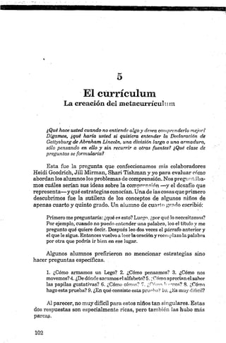 El currículum
La creación del meíacurrículum
¿Qué hace usted cuando no entiende algo y desea comprenderlo mejor?
Digamos, ¿qué haría usted si quisiera entender la Declaración de
Gettysburg de Abraham Lincoln, una división larga o una armadura,
sólo pensando en ello y sin recurrir a otras fuentes? ¿Qué clase de
preguntas se formularia?
Esta fue la pregunta qué confeccionamos mis colaboradores
Heidi Goodrich, Jill Mirman, Shari Tishman y yo para evaluar cómo
abordan los alumnos los problemas de comprensión. Nos preguntaba
mos cuáles serían sus ideas sobre la comprensión —y el desafío que
representa— y qué estrategias conocían. Una de las cosas que primero
descubrimos fue la sutileza de los conceptos de algunos niños de
apenas cuarto y quinto grado. Un alumno de cunrio grado escribió:
Primero me preguntaría: ¿qué es esto? Luego, ¿porqué lo necesitamos?
Por ejemplo, cuando no puedo entender una palabra, loo el título y me
pregunto qué quiere decir. Después leo dos veces el párrafo anterior y
el que le sigue. Entonces vuelvo aleerlaoraciónyreemplazolapalabra
por otra que podría ir bien en ese lugar.
Algunos alumnos prefirieron no mencionar estrategias sino
hacer preguntas específicas.
1. ¿Cómo armamos un Lego? 2. ¿Cómo pensamos? 3. ¿Cómo nos
movemos?4. ¿Dedóndesacamosel alfabeto?5. ¿Cómo aprecianelsabor
las papilas gustativas? 6. ¿Cómo oímos? 7. ¿Cómo l'-'-nos? 8. ¿Cómo
hagoesta prueba? 9. ¿En qué consiste estaprueba? iu. ¿Es muy difícil?
Alparecer, no muy difícil para estos niños tan singulares. Estas
dos respuestas son especialmente ricas, pero también las hubo más
parcas-
 