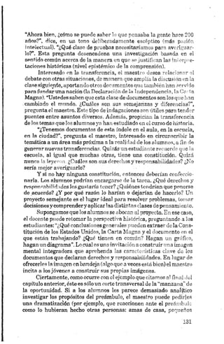 “Ahora bien, ¿cómo se puede saber lo que pensaba la gente hace 200
años?”, dice, en un tono deliberadamente escéptico (más pasión
intelectual). “¿Qué clase de pruebas necesitaríamos para averiguar
lo?”. Esta pregunta desencadena una investigación basada en el
sentido común acerca de la manera en que se justifican las iniorpre-
taciones históricas (nivel epistémico de la comprensión).
Interesado en la transferencia, el maestro desea relacionar el
debate con otras situaciones, de manera que amplía la discusión en la
clase siguiente, aportando otros documentos que también han serví do
para fundar una nación (la Declaración de la Independencia, la Cn ta
Magna). “Ustedes saben que esta clase de documentos son los que lian
cambiado el mundo. ¿Cuáles son sus semejanzas y diferencias?”,
pregunta el maestro. Este tipo de indagaciones son útiles para tender
puentes entre asuntos diversos. Además, propician la transferencia
de los temas que los alumnos ya han estudiado en el curso de historia.
“¿Tenemos documentos de esta índole en el aula, en la escuela,
en la ciudad?”, pregunta el maestro, interesado en circunscribir la
temática a un área más próxima a la realidad de los alumnos, a íin de
generar nuevas transferencias. Quizás un estudiante recuerde que la
escuela, al igual que muchas otras, tiene una constitución. Quizá
nunca la leyeron. ¿Cuáles son sus derechos y responsabilidades? ¿No
seria mejor averiguarlo?
Y si no hay ninguna constitución, entonces deberían confeccio
narla. Los alumnos podrían encargarse de la tarea. ¿Qué derechos y
responsabilidades les gustaría tener? ¿Quiénes tendrían que ponerse
de acuerdo? ¿Y por qué razón lo harían o dejarían de hacerlo? Un
proyecto semejante es el lugar ideal para resolver problemas, tomar
decisiones y comprendery aplicarlas distintas clases de pensamiento.
Supongamos que los alumnos se abocan al proyecto. En ese caso,
el docente puede retomar la perspectiva histórica, preguntando a los
estudiantes: “¿Qué conclusiones generales pueden extraer de la Cons
titución de los Estados Unidos, la Carta Magna y el documento en el
que están trabajando? ¿Qué tienen en común? Hagan un gráfico,
hagan un diagrama”.Lo cual es una invitación aconstruir una imagen
mental integradora que aprehenda las características clave de los
documentos que declaran derechos y responsabilidades. En lugar de
ofrecerles la imagen en bandeja (algo que aveces está bien) el maestro
incita a los jóvenes a construir sus propias imágenes.
Ciertamente, como ocurre con el ejemplo que citamos al final del
capítulo anterior, éste es sólo un corte transversal de la “manzana” de
la oportunidad. Si a los alumnos les parece demasiado analítico
investigar los propósitos del preámbulo, el maestro puede pedirles
una dramatización (por ejemplo, que reaccionen ante el preámbulo
como lo hubieran hecho otras personas: amas de casa, pequeños
 