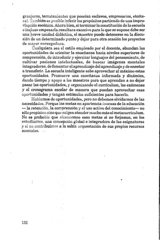 granjeros, terratenientes que poseían esclavos, empresarios, etcéte
ra). También es posible inferir los propósitos partiendo de una impro
visación escénica. Ahora bien, si terminar la constitución de la escuela
o incjluso empezarla resultara excesivo para lo que se supone debe ser
una breve unidad didáctica, el maestro puede detenerse en la discu
sión de un determinado punto y dejar para otra ocasión los proyectos
de mayor envergadura.
Cualquiera sea el estilo empleado por el docente, abundan las
oportunidades de orientar la enseñanza hacia niveles superiores de
comprensión, de introducir y ejercitar lenguajes del pensamiento, de
cultivar pasiones intelectuales, de buscar imágenes mentales
integradoras, de fomentar el aprendizaje del aprendizajey de enseñar
a transferir. La escuela inteligente sabe aprovechar al máximo estas
oportunidades. Promueve una enseñanza informada y dinámica,
dando tiempo y apoyo a los maestros para que aprendan a no dejar
pasar las oportunidades, y organizando el currículum, los exámenes
y el cronograma escolar de manera que puedan aprovechar esas
oportunidades y tengan estímulos suficientes para hacerlo.
Hablamos de oportunidades, pero no debemos olvidarnos de las
necesidades. Porque las metas en apariencia inocuas de la educación
— la retención, la comprensión y el uso activo del conocimiento— no
sólo propician sino que exigen atender mucho más al metacurrículum.
No es probable que alcancemos esas metas si no finjamos, en los
estudiantes, una concepción global e integradora de las asignaturas
y si no contribuimos a la sabia orquestación de sus propios recursos
mentales......
 