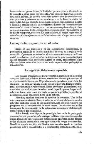 frecuencia con que se lo usa, la facilidad para acceder a él cuando se
lo necesita y otras cosas por el estilo. Pero el mejor lugar no siempre
está en la cabeza. Es posible mantener estructuras de conocimiento
más precisas y extensas en un cuaderno o en la base de datos del
ordenador. Lo que importa no es dónde está el conocimiento -dentro
o fuera del cráneo- sino lo que podríamos llamar las “características
de acceso” al conocimiento que en cada caso se requiere: de qué clase
de conocimiento se trata, cómo se lo representa, cuán rápidamente se
lo puede recuperar, etcétera. En una palabra, el mejor lugar será el
que ofrezca las mejores características de acceso a la persona más el
entorno.
La cognición repartida en el aula
Salvo en las escuelas y en los laboratorios psicológicos, la
perspectiva centrada en la persona más el entorno es la regla y no la
excepción. Operamos en estrecha alianza con nuestro entorno físico,
social y simbólico. ¿Qué significaría impulsar la práctica pedagógica
en esa dirección? Sin pretender agotar el tema, presentamos aquí
algunas ideas extraídas de una serie de experiencias pedagógicas
innovadoras.
La cognición físicamente repartida
Los medios tradicionales para repartir la cognición en las aulas
—textos, lecturas, afiches, filmes, etcétera— tienen que ver con el
suministro de información. El producto —lo que dicen y escriben los
alumnos— es menos variado desde el punto de vista formal: proble
mas, cuestionarios y redacciones. Estos productos generalmente no
son vistos como el proceso de volcar en el papel lo que se ha pensado
sobre un tema, sino como un modo de poner a prueba y ejercitar el
pensamiento que el alumno tiene en la cabeza.
Pero hay muchas maneras de revertir la situación. Una de los
más comunes consiste en llevar un diario, en el cual el alumno escribe
sobre los distintos temas de las asignatura, a la vez que registra sus
progresos en la comprensión de esos temas. Los diarios son útiles
tanto para la comprensión de la asignatura como para el desarrollo
metacognitivo del estudiante.
John Barell, mía figura de prestigio dentro de la pedagogía
contemporánea que seha esforzado por cultivarel pensamiento en las
aulas, menciona las reflexiones notables que aparecen en los diarios
de los alumnos acerca de lo que aprenden y de lo que no aprenden.
Barell ha creado un tipo de diarios que no sólo ayuda a resolver
problemas sino a encontrarlos y a enunciarlos correctamente. En el
 