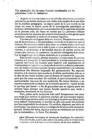 Un ejemplo de la enseñanza centrada en la
persona m ás el entorno
*
;! A partir de los tres cuadernos de Alfredo, recorrimos un camino
que nos ha permitido alcanzar una visión más amplia de lo que debe
ser la práctica pedagógica. La mayor parte de lo que ocurre en las
aulas así como la mayor parte de la investigación psicológica se
inclinan, decididamente, por una perspectiva de la cognición centrada
en la persona sola, sin tener en cuenta que las personas utilizan
normalmente los recursos del entorno (incluyendo a otra gente) para
sustentar, compartir y conducir el proceso cognitivo.
Una escuela inteligente debe ser distinta. Necesitamos un enfo
que de la enseñanza y del aprendizaje centrado en la persona más el
entorno. Necesitamos tratar a ésta como un sistema único, en el cual
se considere pensamiento a todo lo que se hace parcialmente en ese
entorno, y aprendizaje, a las huellas dejadas en ciertas partes del
mismo (por ejemplo, un cuaderno). La escuela inteligente debe desa
fiar la hegemonía del enfoque centrado en la persona sola.
Este desafío implica prestar atención a ciertas cosas. En primer
término, a la búsqueda de oportunidades (y muchas innovaciones en
vigencia realmente las buscan) para repartir más ampliamente el
funcionamiento cognitivo con la ayuda de artefactos físicos (ordenado
res), de configuraciones sociales (grupos cooperativos) y de sistemas
simbólicos (los diversos lenguajes del pensamiento). En segundo
término, a la creencia equivocada en el efecto oportunista; esto es, a
la idea de que basta instalar nuevas formas de repartir la cognición
para que las cosas sucedan. En realidad, el aprovechamiento de las
oportunidades requiere de una mediación. En tercer término, a un
reparto sumamente cuidadoso de la función ejecutiva —quién decide
lo que hay que hacer— a fin de garantizar que en alguna parte del
sistema haya siempre una buena función ejecutiva que, tarde o
temprano, terminará en los alumnos.
Pero, ¿cómo sería realmente todo esto? Imaginemos una clase
que tenga que resolver el siguiente acertijo: ¿de qué manera organi
zaría usted una carrera entre una hormiga y un perro que fuerajusta
para ambos? Ciertamente, el acertijo es sólo una parte del proyecto
que han emprendido los alumnos. Un artificio, digamos, que sirve de
motivación. Los alumnos están investigando la locomoción animal en
general. Dentro del tema, algunos puntos se relacionan con la biolo
gía, la matemática y la física. Por ejemplo:
¿Qué diferentes estrategias de locomoción despliegan los animales?
(Caminaren dos, cuatro, seis, ocho o más patas, como en el caso de los
milípedos; volar ala manera de los insectos, de las aves, etcétera).
 