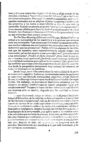 tros y alumnos responden ciegar>' t» a' tira y afloja propio de las
escuelas, o incluso a “las cortingcnnus drl - >fj- rzo”, pa •i de"' . <u
términos conductistas. Pero segó ’ .metrf> l económica, se í '
agentes racionales que se adaptan al jue y xonómico c tirio. r-
las ganancias y los costos y respondiendo a ellos de ara mar -a
razonable. Cuando un alumno pregunta “¿por qué estudíame:; orí o‘ ”,
tiene razones pálidas para hacerlo, dado el contexto escoL r en q m la
formula. Los alumnos no alcanzan a vislumbrar las ganancias y- _1 0
no son evidentes o bien porque no existen. 1
En The New Meaning o fE d u ca lion a l Change, Michael Ful’ an se
refiere a la racionalidad de los maestros y a la postura que asumen
ante una innovación: “Las razones por los cuales los maestros recha
zan muchas reformas son exactamente tan racionales como las de 1os
defensores que las promueven”. Fullan subraya algunos de los crite
rios que los maestros usan espontáneamente cuando juzgan una
innovación: ¿el cambio apunta a una necesidad real? ¿Les interesará
a los estudiantes? ¿Tendrá el efecto deseado? ¿Está claro lo que yo,
como maestro, tengo que hacer? ¿De dónde sacaré el tiempo, la energía
y la habilidad necesarios para aplicar la innovación? ¿Qué pasará con
los conflictos que surjan entre los programas de estudios? Considera
das desde la perspectiva ciertamente muy racional del maestro, no
todas las innovaciones se justifican.
Desde luego, no se debe sobrevaluar la racionalidad de la gente
en la economía cognitiva. Incluso en las economías reales las personas
se comportan con limitada racionalidad, como bien señala ííerhert
Siinon, científico cognitivoyeconomistadelaUniversidadd.eCarn.egie
Mellon. Sin embargo, es sumamente importante reconocer que los
alumnos no actúan irreflexivamente cuando preguntan “¿por qué
estudiamos esto?” Tampoco lo hacen los docentes cuando manifiestan
sus reservas ante un cambio, alegando que “en realidad no tienen
tiempo”.
1leanor Duckworth, colega académica en la .Harvard Gradúate
Sehool of Education, se ha referido en forma elocuente a la necesidad
de “dar la razón alas personas”,esto es, de tratar de entender su lógica
cuando so oponen de un modo aparentemente obtuso y empecinado.
Aunque en ocasiones no estén en lo cierto, sus reservas son válidas y
demuestran inteligencia. Aceptar las razones del otro forma parto ;ie
la pedagogía de la comprensión, y se aplica tanto a los motivos como
alos conceptos que sustenta lap^mona. Asimismo, se deberíajustifi
car a los alumnos que cuestionar, or’ -ndí > t la actividad pedagógica,
y a los docentes que respondm r'n «* >'•- c irv.riasmo a una innova
ción que, después de todo, sol i y , .i t j o programa más de
estudios. Generalmente son sensibles a lo que está ocurriendo y se
comportan en consecuencia.
 