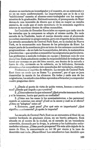 alumno se convierte en investigador y el maestro, en un entrenador y
no en un mero conferenciante. La importancia que se le da a las
“exhibiciones" conecta al alumno-como-trabajador con los requeri
mientos de la graduación. Estimativamente, el presupuesto de Sizer
demanda una inversión de dinero que si bien es mayor no resulta
excesiva, de modo que el costo monetario de la economía cognitiva
intensa se mantiene dentro de cifras razonables.
La Coalición de Escuelas Esenciales no espera que cada una de
las escuelas que la componen se adapte al mismo molde. En cada
escuela de la Coalición, tanto el cuerpo docente como el alumnado
necesitan encontrar su propio camino, pero con el aporte de las demás.
La escuela secundaria de Central Párk East, en la ciudad de Nueva
York, es la encamación más famosa de los principios de Sizer. La
mayor parte de la enseñanza gira en torno de dos extensos contenidos
programáticos —de un lado las humanidades, del otro, la matemática
y las ciencias— que ayudan a ensamblar las asignaturas particulares.
Los profesores a menudo trabajan en equipo y dominan más de una
disciplina. Cada estudiante asume la responsabilidad de trabajar dos
horas por semana en pro del bien común, sea dentro de la escuela o
fuera de ella, sirviendo en la cafetería, en la biblioteca, llevando
alimentos a los compañeros más necesitados del vecindario, etcétera.
Predomina el espíritu de reflexión. La escuela de Central Park
East tiene un credo que se llama “La promesa”, por el que se jura
desarrollar la mente de los alumnos. En todas y cada una de las
asignaturas, los estudiantes deben aprendenaformulary aresponder
cuatro preguntas clave:
1. ¿Desde el punto de vista de quién vemos, leemos o escucha
mos? ¿Desde qué ángulo o perspectiva?
2. ¿Cómo sabemos lo que sabemos? ¿Qué pruebatenemos de ello,
y si la tenemos, hasta qué punto es confiable?
3. ¿Cómo son las cosas (o los acontecimientos, o las personas)
cuando se conectan con otras? ¿Cuál es la causa y cuál es el efecto?
¿Cómo se “adaptan” entre sí?
4. Entonces, ¿qué pasa? ¿Por qué esto es importante? ¿Qué
significa exactamente? ¿A quién le importa?
La escuela de Central Park East no se encuentra al final de un
' camino bordeado de graciosos olmos, en un barrio próspero. Está
situada en el centro de la ciudad, en el corazón de un vecindario
miserable, diezmado por la droga, la pobreza y las habituales enfer
medades urbanas. ¿Cómo puede prosperar? En este sitio dejado de la
mano de Dios, la concurrencia es del 90 por ciento y la tasa de
deserción casi nula. ¡Maravilloso! Los estudiantes han decidido que
 