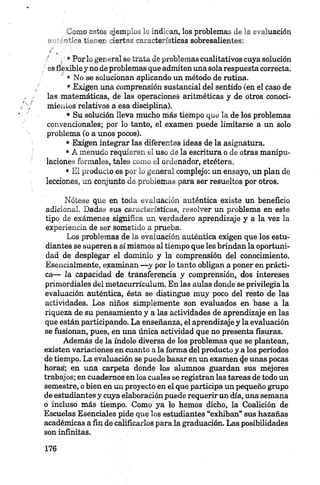 Lomo cetoL jjem^lo^ L ind’ an, los problemas de la evaluación
•if’Vsi t.~' er Jertas osaacteríoticas sobresalientes:
'i' ®Por lo general se trata de problemas cualitativos cuya solución
/ es flexible y no de problemas que admiten una sola respuesta correcta.
' • No se solucionan aplicando un método de rutina.
®Exigen una comprensión sustancial del sentido (en el caso de
las matemáticas, de las operaciones aritméticas y de otros conoci
mientos relativos a esa disciplina).
• Su solución lleva mucho más tiempo que la de los problemas
convencionales; por lo tanto, el examen puede limitarse a un solo
problema (o a unos pocos).
• Exigen integrar las diferentes ideas de la asignatura.
•A menudo requieren el uso de la escritura o de otras manipu
laciones formales, tales como el ordenador, etcétera.
• El producto es por lo general complejo: un ensayo, un plan de
lecciones, un conjunto de problemas para ser resueltos por otros.
Nótese que en toda evaluación auténtica existe un beneficio
adicional. Dadas sus características, resolver un problema en este
tipo de exámenes significa un verdadero aprendizaje y a la vez la
experiencia de ser sometido a prueba.
Los problemas de la evaluación auténtica exigen que los estu
diantes se superen a sí mismos al tiempo que les brindan la oportuni
dad de desplegar el dominio y la comprensión del conocimiento.
Esencialmente, examinan —y por lo tanto obligan a poner en prácti
ca— la capacidad de transferencia y comprensión, dos intereses
primordiales del metacurrículum. En las aulas donde se privilegia la
evaluación auténtica, ésta se distingue muy poco del resto de las
actividades. Los niños simplemente son evaluados en base a la
riqueza de su pensamiento y a las actividades de aprendizaje en las
que están participando. La enseñanza, el aprendizaje y la evaluación
se fusionan, pues, en una única actividad que no presenta fisuras.
Además de la índole diversa de los problemas que se plantean,
existen variaciones en cuanto a la forma del producto y a los períodos
de tiempo. La evaluación se puede basar en un examen (je unas pocas
horas; en una carpeta donde los alumnos guardan sus mejores
trabajos; en cuadernos en los cuales se registran las tareas de todo un
semestre, o bien en tín proyecto en el que participa un pequeño grupo
de estudiantes y cuya elaboración puede requerir un día, una semana
o incluso más tiempo. Como ya lo hemos dicho, la Coalición de
Escuelas Esenciales pide que los estudiantes “exhiban” sus hazañas
académicas a fin de calificarlos para la graduación. Las posibilidades
son infinitas.
 