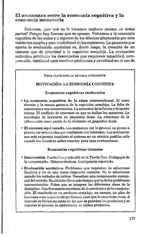 El encuentro entre la economía cognitiva y la
economía monetaria
Entonces, ¿por qué no lo hacemos mañana mismo, en todas
partes? Porque hay fuerzas que se oponen. Volvamos a la economía
cognitiva de las aulas y a algunos de los dilemas planteados por esta
visión tan amplia y poco tradicional de los exámenes. La ganancia que
aporta la evaluación auténtica es, desde luego, la creación de un
sistema que dé prioridad a la cognición compleja. La evaluación
auténtica privilegia los desempeños que requieren tenacidad, com
prensión, habilidad para resolver problemas y prontitud en el uso de
Id e a s c l a v e pa r a l a e s c u e l a in t e l ig e n t e
MOTIVACIÓN: LA E C O N O M ÍA C O G N IT IV A
E con om ías cogn itivas m oderadas
• L a econ om ía co gn itiva de la clase co n ven cio n al. El costo
elevado y la escasa ganacia de la cognición compleja. La falta de
conexiones y sus consecuencias. La economía de la fuente y la opción
únicas. El conflicto de intereses en que se hallan los maestros. La
estrategia de inversión en pequeñas dosis. La cobertura de la
información como pauta de la inversión en pequeñas dosis.
• E l exam en equivocado. Los exámenes por lo general no ponen a
prueba las actividades que realmente nos interesan. Las evaluacio
nes más exigentes impulsan el sistema en un sentido positivo sólo
cuando los maestros saben enseñar para esas evaluaciones.
E con om ías cogn itivas in ten sas
8 Instrucción. Teoría Unoy más allá de la Teoría Uno. Pedagogía de
la comprensión. Metacurrículum. Inteligencia repartida.
• E valu ación autén tica. Problemas que requieren de soluciones
flexibles y no de una única respuesta correcta. No se solucionan
usando los métodos de rutina. Necesitan una comprensión sustan
cial del sentido. Su solución lleva más tiempo que la de los problemas
convencionales. Piden que se integren las diferentes ideas de la
disciplina. Con frecuencia necesitan de la escritura o de la computa
ción. El resultado es un producto complejo: un ensayo, un plan de
lecciones o un conjunto de problemas para que lo resuelvan otros. A
menudo se llevan carpetas en las que se guardan los productos y se
registra el proceso de elaboración de dichos productos.
 