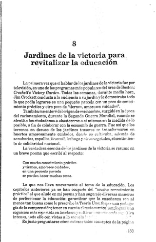 Jardines de la victoria para,
révitalizar la educación
La primera vez que oí hablar de losjardines de la victoria fue por
televisión, en uno délos programas más populares del área de Boston:
Crockett’s Victory Garden, Todas las semanas, durante media hora,
Jim Crockett conducía a la audiencia a sujardín y le demostraba todo
lo que podía lograrse en una pequeña parcela con un poco de conoci
miento práctico y otro poco de “tiernos, amorosos cuidados'’.
También me enteré del origen de ese nombre, surgido en la época
del racionamiento, durante la Segunda Guerra Mundial, cuando se
alentó a los ciudadanos a abastecerse a sí mismos en la medida de lo
posible, a fin de colaborar con la economía de guerra. Fue así que los
terrenos en desuso de los jardines traseros se transformaron en
huertos amorosamente cuidados, donde se-cultivaba, además de
zanahorias, zapallos, broccoli, lechuga y oli os vegetales, el sentimien
to de solidaridad nacional.
La verdadera esencia de los jardines de la victoria se resume en
un breve poema que escribí al respecto:
Con mucho conocimiento práctico
y tiernos, amorosos cuidados,
en una pequeña parcela
se pueden hacer muchas cosas.
Lo que nos lleva nuevamente al tema de la educación. Los
capítulos anteriores ya se han ocupado del “mucho conocimiento
práctico" al que aludo en mi poema y han sugerido diversas maneras
de perfeccionar la educación: garantizar que la enseñanza sea al
menos tan buena como lo prescribe la Teoría Uno; forjar .ula n -J
gíade la comprensión; tener en cuenta el rr~-tr>nir-cu . ua
cognición más«¡partida enlasclasory: ib -• »n - .<- va
intensa, todo ello con vistas a la pr.r-c'^
Es justo preguntarse cómo extraer t¡ or mn cotos de la página
 