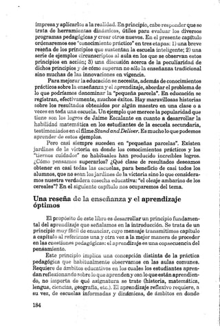 impresa y aplicarlos a la realidad. En principio, cabe responder que se
trata, de herramientas dinámicas, útiles para evaluar los diversos
programas pedagógicas y crear otros nuevos. En el presente capítulo
ordenaremos ese “conocimiento práctico” en tres etapas: 1 ) una breve
reseña de los principios que sustentan la escuela inteligente; 2 ) una
serie de ejemplos circunscriptos al aula en los que se observan estos
principios en acción; 3) una discusión acerca de la peculiaridad de
dichos principios y de cómo superan no sólo la enseñanza tradicional
sino muchas de las innovaciones en vigencia.
Para mejorar la educación se necesita, además de conocimientos
prácticos sobre la enseñanza y el aprendizaje, abordar el problema de
lo que podríamos denominar la “pequeña parcela”. En educación se
registran, efectivamente, muchos éxitos. Hay maravillosas historias
sobre los resultados obtenidos por algún maestro en una clase o a
veces en toda una escuela. Un ejemplo que merece la popularidad que
tiene son los logros de Jaime Escalante en cuanto a desarrollar la
habilidad matemática en los estudiantes de la escuela secundaria,
testimoniados en elfilmeStand andDeliver. Es mucho lo que podemos
aprender de estos ejemplos.
Pero casi siempre suceden en “pequeñas parcelas”. Existen
jardines de la victoria en donde los conocimientos prácticos y los
“tiernos cuidados” no habituales han producido increíbles logros.
¿Cómo pensamos superarlos? ¿Qué clase de resultados deseamos
obtener en casi todas las escuelas, para beneficio de casi todos los
alumnos, que no sean losjardines de la victoria sino lo que considera
mos nuestra verdadera cosecha educativa: “el oleaje ambarino de los
cereales”? En el siguiente capítulo nos ocuparemos del tema.
Una reseña de la enseñanza y el aprendizaje
óptimos
El propósito de este libro es desarrollar un principio fundamen
tal del aprendizaje que señalamos en la introducción. Se trata de un
principio muy fácil de enunciar, cuyo mensaje transmitimos capítulo
a capítulo al referirnos una y otra vez a la mejor manera de proceder
en las cuestiones pedagógicas: el aprendizaje es una consecuencia del
pensamiento.
Este principio implica una concepción distinta de la práctica
pedagógica que habitualmente observamos en las aulas comunes.
Requiere de ámbitos educativos en los cuales los estudiantes apren
dan reflexionando sobre lo que aprendeny con lo que están aprendien
do, no importa de qué asignatura se trate (historia, matemática,
lengua, ciencias, geografía, etc.). El aprendizaje reflexivo requiere, a
su vez, de escuelas informadas y dinámicas, de ámbitos en donde
 