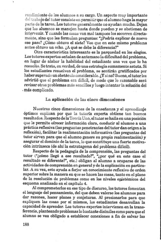 . .nto l .„ os alumnos a su cargo. Un aspecto muy importante
jode' .„tor consiste en permitir que el alumno haga la mayor
, —-- - ^la tarea. Los tutores generalmente no ayudan mucho. Dejan
que alumnos se manejen hasta donde puedan y se abstienen de
intervenir. Y cuando las cosas van mal tampoco los socorren directa
mente, sino que les formulan preguntas: “¿Podría explicar de nuevo
ese paso? ¿Cómo obtuvo el siete? Veo que en este mismo problema
antes obtuvo un ocho. ¿A qué se debe la diferencia?”
Otra característica interesante es la parquedad en los elogios.
Los tutores expertos señalan de antemano la dificultad del problema,
en lugar de alabar la habilidad del estudiante una vez que lo ha
resuelto. So trata, en verdad, de una estrategia sumamente astuta. Si
los estudiantes resuelven el problema, se sentirán gratificados por
haber superado un obstáculo considerable. ¿Y si no? Bueno, el tutorles
advirtió que el problema era difícil, de modo que lo razonable será
revisar otros problemas más sencillos y luego intentar la solución del
•más complicado.
La aplicación de las cinco dimensiones
Nuestras cinco dimensiones de la enseñanza y el aprendizaje
óptimos explican por qué la tutoría experta obtiene tan buenos
resultados. Respecto de la Teoría Uno, eltutor se halla en una posición
que le permite ofrecer información clara, conducir al alumno a una
práctica reflexiva (las preguntas penetrantes del tutor dan origen a la
reflexión), facilitar la realimentación informativa (las preguntas del
tutor sirven para que el alumno genere su propia realimentación) y
asegurar el dominio de la tarea, lo que constituye una fuerte motiva
ción intrínseca (de ahí la estratagema del problema difícil).
Respecto de la pedagogía de la comprensión, las preguntas del
tutor (“¿cómo llegó a ese resultado?”, “¿por qué en este caso el
resultado es diferente?”, etc.) obligan al alumno a ocuparse de las
actividades de comprensión en general y de la explicación en particu
lar. A su vez, esto ayuda a forjar un conocimiento reflexivo de orden
superior sobre la manera en que se hacen las cosas, tanto en el plano
de la resolución de problemas como en los niveles epústémicos del
esquema analizado en el capítulo 4.
Al comprometerlos en ese tipo de discurso, los tutores fomentan
el lenguaje del pensamiento, del que deben valerse los alumnos para
dar razones, hacer planes y conjeturas. Al presionarlos para que
expliquen las cosas por sí mismos, los estudiantes desarrollan la
capacidad de aprender. Los tutores expertos intervienen en la trans
ferencia, planteando problemas lo bastante disímiles como para que el
alumno se vea obligado a establecer conexiones a fin de salvar las
 