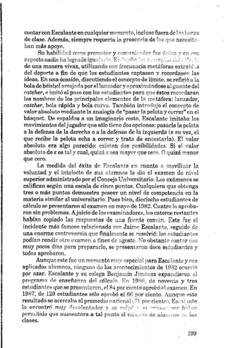 contarcon Escalante en cualquiermomento, incluso fuera de 1 ashoras
de clase. Además, siempre requería la prescr Ha de1 . 3 q” >necesita
ban más apoyo.
Su habilidad como prom-'tm- y crrrm'. <’>-e -r on ese
aspecto nadie ha logrado igu *•' '• E* -'h- ' o, „ • . ' . la
de una manera vivaz, utilizando con irecueneia metáforas extraídas
del deporte a fin de que los estudiantes captasen y recordasen las
ideas. En una ocasión, discutiendo el concepto de límite, se refirió a la
bola de béisbol arrojada por el lanzadory aproximándose al guante del
catcher, e imitó el pase con los estudiantes para que éstos recordaran
los nombres de los principales elementos de la metáfora: lanzador,
catcher, bola rápida y bola curva. También introdujo el concepto de
valor absoluto mediante la analogía de “pasar la pelota y correr” en el
básquet. De espaldas a un imaginario cesto, Escalante imitaba los
movimientos deljugador que sólo tiene dos opciones: pasarle la pelota
a la defensa de la derecha o a la defensa de la izquierda (a su vez, el
que recibe la pelota echa a correr y trata de encestarla). El valor
absoluto era algo parecido: existen dos posibilidades. Si el valor
absoluto de x es tal y cual, quizá x sea mayor que.cero. O quizá menor
que cero.
La medida del éxito de Escalante en cuanto n movilizar la
voluntad y el intelecto de sus alumnos la dio el examen de nivel
superior administrado por el Consejo Universitario. Los exámenes se
califican según una escala de cinco puntos. Cualquiera que obtenga
tres o más puntos demuestra poseer un nivel de competencia en la
materia similar al universitario. Pues bien, dieciocho estudiantes de
cálculo se presentaron al examen en mayo de 1982. Cuatro lo aproba
ron sin problemas. Ajuicio de los examinadores, los catorce restantes
habían copiado las respuestas de una fuente común. Este fue el
incidente más famoso relacionado con Jaime Escalante, seguido de
una enorme controversia que finalmente se resolvió: los estudiantes
podían rendir otro examen a fines de agosto. No obstante contar con
muy pocos días para prepararlo, se presentaron doce estudiantes y
todos aprobaron.
Aunque este fue un momento muy especial para Escalante y sus
aplicados alumnos, ninguno de los acontecimientos de 1982 ocurrió
por azar. Escalante y su colega Benjamín Jiménez expandieron el
programa de enseñanza del cálculo. En 1986, de noventa y tres
estudiantes que se presentaron, el 84 por ciento aprobó el examen. En
1987, de 129 estudiantes sólo aprobó el 6 6 por ciento. Aunque este
resultado se acercaba al promedio narionaU?! por ciento), Escal inte
lo encontró rrnly desalentador y se culpé •- si mmum por h.-deor
permitido que aumentara a tal punto el número de alumnos en iaa
clases.
 