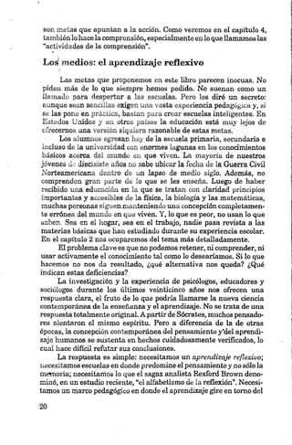 son metas que apuntan a la acción. Como veremos en el capítulo 4,
tambiénlo hace la comprensión, especialmente en lo que llamamoslas
“actividades de la comprensión”.
Los{.medios: el aprendizaje reflexivo -
Las metas que proponemos en este libro parecen inocuas. No
piden más de lo que siempre hemos pedido. No suenan como un
llamado para despertar a las escuelas. Pero les diré un secreto:
aunque sean sencillas exigen una vasta experiencia pedagógica y, si
se las pone en práctica, bastan para crear escuelas inteligentes. En
Estados Unidos y en otros países la educación está muy lejos de
ofrecemos una versión siquiera razonable de estas metas.
Los alumnos egresan hoy de la escuela primaria, secundaria e
incluso de la universidad con enormes lagunas en los conocimientos
básicos acerca del mundo en que viven. La mayoría de nuestros
jóvenes de diecisiete años no sabe ubicar la fecha de la Guerra Civil
Norteamericana dentro de un lapso de medio siglo. Además, no
comprenden gran parte de lo que se les enseña. Luego de haber
recibido una educación en la que se tratan con claridad principios
importantes y accesibles de la física, la biología y las matemáticas,
muchas personas siguen manteniendo una concepción completamen
te errónea del mundo en que viven. Y, lo que es peor, no usan lo que
saben. Sea en el hogar, sea en el trabajo, nadie pasa revista a las
materias básicas que han estudiado durante su experiencia escolar.
En el capítulo 2 nos ocuparemos del tema más detalladamente.
El problema clave es que no podemos retener, ni comprender, ni
usar activamente el conocimiento tal como lo desearíamos. Si lo que
hacemos no nos da resultado, ¿qué alternativa nos queda? ¿Qué
indican estas deficiencias?
La investigación y la experiencia de psicólogos, educadores y
sociólogos durante los últimos veinticinco años nos ofrecen una
respuesta clara, el fruto de lo que podría llamarse la nueva ciencia
contemporánea de la enseñanza y el aprendizaje. No se trata de una
respuesta totalmente original. A partir de Sócrates, muchos pensado
res alentaron el mismo espíritu. Pero a diferencia de la de otras
épocas, la concepción contemporánea del pensamiento y'del aprendi
zaje humanos se sustenta en hechos cuidadosamente verificados, lo
cual hace difícil refutar sus conclusiones.
La respuesta es simple: necesitamos un aprendizaje reflexivo;
necesitamos escuelas en donde predomine el pensamiento y no sólo la
memoria; necesitamos lo que el sagaz analista Rexford Brown deno
minó, en un estudio reciente, “el alfabetismo de la reflexión”. Necesi
tamos un marco pedagógico en donde el aprendizaje gire en tomo del
 