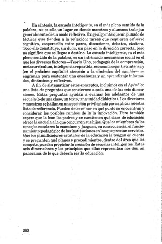 En síntesis, la escuela inteligente, en el más pleno sentido de la
palabra, no es sólo un lugar en donde maestros y alumnos trabajan
generalmente de un modo reflexivo. Exige algo más que un puñado de
tácticas que tienden a la reflexión: tareas que requieren esfuerzo
cognitivo, cooperación entre pares, discusiones, debates, etcétera.
Todo ello constituye, sin duda, un paso en la dirección correcta, pero
no significa que se llegue a destino. La escuela inteligente, en el más
pleno sentido de la palabra, es un intrincado mecanismo social en el
que los diversos factores —Teoría Uno, pedagogía de la comprensión,
metacurrículum, inteligencia repartida, economía cognitiva intensa y
(en el próximo capítulo) atención a la dinámica del cambio— se
engranan para sustentar una enseñanza y un aprendizaje informa
dos, dinámicos y reflexivos.
A fin de sistematizar estos conceptos, incluimos en el Apéndice
una lista de preguntas que conciernen a cada una de las seis dimen
siones. Estas preguntas ayudan a evaluar los adelantos de una
escuela (o de una clase, un texto, una unidad didáctica). Los directores
y maestros se hallan en una posición privilegiada para aplicarnuestra
lista de referencia. Pueden determinar en qué punto se encuentran y
considerar los posibles rumbos de la la innovación. Pero también
espero que la lean los padres y se cuestionen qué clase de educación
ofrece la escuela a la que concurren sus hijos. Que los miembros de los
consejos escolares la examinen y juzguen, en consecuencia, el funcio
namiento pedagógico de las instituciones en las que prestan servicios.
Que los planificadores estatales de la educación la tengan en cuenta
y se pregunten qué planes y procedimientos, dentro del área que les
compete, pueden propiciar la creación de escuelas inteligentes. Estas
seis dimensiones y los principios que ellas representan nos dan un
panorama de lo que debería ser la educación.
 