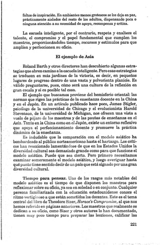 faltos deinspiración. Enambientes menos grotescos se los deja en paz,
prácticamente aislados del resto de los adultos, dispensando poca o
ninguna atención a su necesidad de apoyo, recompensa y crítica.
La escuela inteligente, por el contrario, respeta y enaltece el
talento, el compromiso y el papel fundamental que cumplen los
maestros, proporcionándoles tiempo, recursos y estímulos para que
amplíen y perfeccionen su oficio.
El ejemplo de Asía
Roland Barth y otros directores han descubierto algunas estra
tegias que abren camino ala escuelainteligente. Pero esas estrategias
se traducán en más jardines de la victoria, es decir, en pequeños
lugares de progreso dentro de una vasta y polvorienta planicie. Es
válido preguntarse, pues, cómo será una cultura de la reflexión en
gran escala y si es posible tal cosa.
El ejemplo que buscamos proviene del hemisferio oriental: las
normas que rigen las prácticas de la enseñanza docente en la China
y en el Japón. En un artículo publicado hace poco, James Stigler,
psicólogo de la universidad de Chicago y el evolucionista Harold
Stevenson, de la universidad de Michigan, nos ofrecen una vista a
vuelo de pájaro de los maestros y de las pautas de enseñanza en el
Asia. Tanto en la China como en el Japón, existe un entorno reflexivo
que apoya el perfeccionamiento docente y promueve la práctica
dinámica de la enseñanza.
Es indudable que la comparación con el modelo asiático ha
bombardeado al público norteamericano hasta el hartazgo. Los críti
cos han reaccionado lamentándose de que en los Estados Unidos la
diversidad cultural sea demasiado grande como para que funcione el
modelo asiático. Puede que sea cierto. Pero primero necesitamos
examinar someramente el modelo asiático, y luego averiguar hasta
qué punto tiene sentido decir de un país que está signado por una gran
diversidad cultural.
Tiem po para pensar. Uno de los rasgos más notables del
modelo asiático es el tiempo de que disponen los maestros para
reflexionar sobre su oficio, ya sea en soledad o en conjunto. Cualquier
persona familiarizada con la educación estadounidense conoce el
ritmo vertiginoso a que están sometidos los docentes. Este es el tema
central del libro de Theodore Sizer, Horace’s Compromise, al que nos
hemos referido en páginas anteriores. Los maestros que realmente se
dedican a su oficio, como Sizer y otros autores lo han documentado,
tienen muy poco tiempo para preparar las lecciones, calificar las
 