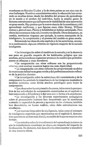 enseñanza en Estados Unidos y la de otros países no son sino uno de
esos hallazgos. Nuestros conocimientos sobre la educación han avan
zado en muchas áreas: desde los detalles del proceso de aprendizaje
en la mente y el cerebro del individuo, hasta la amplia gama de
factores estructurales que influyen en la viabilidad de una innovación
en gran escala. Hay puntos que la nueva ciencia de la enseñanza y del
aprendizaje confirman, y que figuras como John Dewey, William
James o, para el caso, Platón y Aristóteles ya habían anticipado. Pero
ahoralos conocemos más cabalmentey en detalle. Otros demarcan, en
cambio, territorios vírgenes: por ejemplo, la nueva concepción de la
inteligencia, la comprensión y el proceso del cambio en gran escala.
Retomando las ideas de este capítulo y de los anteriores, enume
ro a continuación algunos criterios en vigencia respecto de la escuela
inteligente.
• La investigación sobre el cambio en la escuela y en la docencia
nos pone en guardia respecto de los habituales peligros que nos
acechan, permitiéndonos organizar procesos de cambio que probable
mente se afiancen y sean duraderos.
•La comparación con otras culturas nos ha proporcionado
criterios para evaluar nuestros logros con más objetividad.
• La comparación con otras culturas ha proporcionado modelos
de enseñanza reflexiva en gran escalay del perfeccionamiento reflexi
vo de la práctica docente.
• La investigación sobre la naturaleza del conocimiento y de la
comprensión ha señalado la importancia de las imágenes mentales (o
modelos mentales, como dirían muchos psicólogos) para forjar la
comprensión.
• Las ideas sobre la comprensión humana, tales como la perspec
tiva de las actividades de comprensión examinadas en el capítulo 4,
han comenzado a difundirse y a dar una nueva forma a la enseñanza.
• La investigación y los diversos experimentos pedagógicos
sobre el pensamiento humano han demostrado que la enseñanza
aumenta la capacidad de pensar y aprender en los alumnos; también
han descubierto, en buena medida, cómo debe estructurarse esa
enseñanza.
•Las nuevas ideas sobre la inteligencia, tales como el concepto
de inteligencia repartida que examinamos en el capítulo 6, demues
tran que ésta es un bien más dúctily accesible de lo que se creyó en otro
tiempo.
• Los estudios sobre la transferencia del aprendizaje insisten en
que la transferencia constituye un obstáculo respecto del impacto de
la educación. No obstante, han descubierto cómo enseñar a transferir
de una manera eficaz.
 