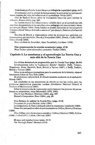 Una causa profunda: la teoría que privilegia la capacidad (págs.44-7)
El contraste entre la actitud de losjaponeses y la actitud de los norteameri
canos respecto del valor del esfuerzo en el aprendizaje: White (1987).
Cita de Rexford Brown sobre la inteligencia requerida para cultivar la
reflexión: Brown (1991), pág. 240.
La función crucial del esfuerzo como variable clave en el aprendizaje está
muy bien documentada en los estudios sobre pedagogía del conocimiento: véase,
por ejemplo, Bloom (1984). Otras fuentes se pueden encontrar en los numerosos
trabajos sobre el “tiempo dedicado a una tarea”;porejemplo, Denham y Lieberman
(1980).
Estudios de Dweck y colaboradores sobre los alumnos que aprenden por
incrementos y por entidades: Dweck y Bempechat (1980), Dweck y Licht (1980),
Cain y Dweck (1989).
Sobre el efecto de Rosenthal, véase Rosenthal y Jacobson (1968).
Una consecuencia: la erosión económica (págs. 47-9)
Marc Tucker sobre educación y economía: Tucker (1990).
Capítulo 3. La enseñanza y el aprendizaje: La Teoría Uno y
más allá de la Teoría Uno
La crítica devastadora emprendida por la Teoría Uno (págs. 54-60)
Investigaciones sobre la “explicación directa”: Roehler, Duffy, Putnam,
Wesselman, Sivan, Rackliffe, Book, Meloth y. Vavrus (1987), y Duffy, Roehler,
Meloth y Vavrus (1986).
Sobre otros enfoques innovadores para la enseñanza de la historia, véase el
interesante folleto de Tom Holt (1990).
El alfabetismo cultural de E. D. Kirsch (también analizado en el capítulo 2):
Hirsch (1987).
Los resultados en las operaciones de cálculo no son tan malos, pero los
problemas matemáticos presentan muchas dificultades: National Council of
Teachers of Mathematies (1989).
Sobre la importancia de representar explícitamente los procesos de pensa
miento en matemática, véase Schoenfeld (1979,1980).
Cita de Lee Shulman: Shulman (1983), pág. 497.
Horace’s Compromise: Sizer (1984), pág. 20.
Tres formas de aplicar la Teoría Uno (págs. 61-5)
Propuesta del grupo Paideia: Adler (1982).
Investigaciones de Gaea Leinhardt sobre la enseñanza: Leinhardt (1989).
Véase otra perspectiva sobre el entrenamiento en Collins, Brown y Newman
(1989).
Alian Collins sobre la enseñanza socrática: Collins y Gentner (1982), Collins
(1988), Coiliris(1987), Collins y Stevens (1983).
El cuco del conductismo (págs. 65-7)
“On ‘Having’a Poem”: Skmner (1972)
 