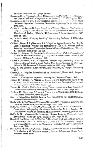 !
i Erlbaum A ssoriates, 1991, págs. 346-382.
i Clements, D. H., “Research on Logo Education: To+he T u "?? Sk"- • : 'Noady, or
i Not EvenintheRace?*, Computera in the Sebón!* íi Ib1'’ , r- 55-71.
•i Clements, D. H. y G üilo, D. F., “Effects o f Cor--- - A ! Y oung
• Choldren’s Cognition”, Journal ofEducrJionc’ ~>r. rh: ¡ogy, 76 •£), 1934, págs.
1051-1068.
Collin?, A., “A Sample Dialogue Bosed r - a T1- c - f ínrfnry TeRehiug”. En
1 Erígtíufh(comp.)JnstrucíinnTheorier i.i Actit.n:l,csscnsiíhtstratingSclccteu
Tkeories and Models, Hillsdale, NJ, Lawrence Erlbaum Associates, 1987,
págs. 181-199.
— , “Different Gpais of ínquiry Teaching”, Questioning Exchange, 2 ,1 9 8 8 ,'págs.
39-15. ' >
Collins A., Brown J. S. y Newman, S. F.,'“Cognitive Apprenticeship; Teaching the
- Craft of Reading, Writing and Mathematics”. En L. B. Resnick (comp.),
Knowing, Learningand.Instruction:EssaysinHonorofRobertGlaser,Iíisác,c,
NJ, Erlbaum, 1989, págs. 453-494.
j Collins, A. y Gentner, D., Canstructing Runnabh. Mental Models. Psceedings o f
the Fourth Annual Conference af the Cognitive Science Socieiy, Hillsdale, NJ,
Lawrence Erlbaum Associates, 1982.
Collins, A. y Stovcns, A. L., “A Cognitive Theory of Inquirv teaching", Er. C. M.
Reigeluth (comp.), Instructional Design Tkeories and Models: An OverView,
Hillsdale, NJ, Lawrence Erlbaum Associates, 1983, págs. 247-278.
Costa, A., The School as a Home for the Mind, Palatino, IL, Skylight Publishing,
1991.
Cremin, L. A., “Popular Education and Its Discontents”, Nueva York, Harper &
Row, 1990.
Daiute, C., Writing and Computers, Reading, MA, Addison-Wesley, 1982.
Ilaiute, C. y Morse, F., “Access to Rnowledge and Expression: Multi-media
Writing Tools for Children with D iverse Needs and Strengths” (en prensa),
Journal of Special Education Technology.
Damon, W., “Critica! Pistinctions among Threa Apprbaches to Peer Education”,
: International Journal of Educational Research, 13 (1), 1984, págs. 9-19.
Denlmm, C. y Lieberman, A. (comps.), Time to Learn, Washington, D .C ., National
Instituto of Education, mayo de 1980.
i Dow, P,, Schoolhouse Politics: Lessons frorn the Sputnik era, Cambridge, MA,
i Harvard University Press, 1991.
; Duckworth, E., TheHavingofWonderful Ideas and Other Essays on Teaching and
Learning, Nueva York, Teachers College Press, 1987.
{ Duffy, G., Roohler, L., Meloth, M. y Vavrus.I.-, The Curricular and Instructivaal
i Conceptions Undergirding the teacher Explanation Projeet, Lansing, MI,
j Instituto for Research on Teaching, Michigan State University, julio de 1986.
i Duffy, T. M. y Jonassen, D. H., comps, “Theme Issue on Conslructuvism’ ,
; Educational Technology, 31 (5), mayo de 1991, págs. 18-23.
i Dweck, C. S. y Bempechat, J., “Children’s Timones of intelligence: Consequenccs
i for Learning”. En S, G. París, G. M. Olson y H. W, Sfevenson (comps.),
i learning and M otioatíon in the Classroom, H illsdale, N J, Law rence Erlbaum
| Associates, 1980. -ii,
.] , Dweck, C. S. y Licht, B. G.,“Leamed Helplessness and íntellectual Achievement”.
; En J. Garbar1y M. Seligman (comps,), Human Helplessness, Nueva Yórk,
j Academic Press, 1980.
 