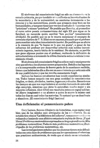 El síndrome del conocimiento frágil no sólo es alarmante en la
escuela primaria, ya que también se manifiesta en los estudiantes de
la secundaria y de la universidad; no concierne únicamente a las
ciencias y a las matemáticas, puesto que prospera muy bien en las
humanidades, y tampoco tiene que ver con el estudio de materias más
“prácticas” o menos “prácticas”.Es posible que Dorothy,al promediar
el curso sobre poesía norteamericana del siglo XX que sigue en la
facultad, no recuerde quién escribió “Ars poética” (conocimiento
olvidado). Es posible que no se le ocurra mencionar el concepto de
correlato objetivo de T. S. Eliot en un examen planeado porel profesor
para suscitar esta idea (conocimiento inerte). Es posible que se aferre
a la creencia de que “lo bueno es lo que me gusta”, a pesar de los
esfuerzos del profesor por desarrollar criterios más sutiles (conoci
miento ingenuo, teoría tácita de la estética). No obstante, es posible
que gane algunos puntos con el profesor, recitando la definición de
estructuralismo e invocando la crítica literaria estructuralista (cono
cimiento ritual).
El síndrome del conocimientofrágilno sólo es realy omnipresente
sino que afecta alos alumnos menos preparados. Debido alas lagunas
y a la comprensión errónea de buena parte de la enseñanza recibida,
tienen que habérselas día a día con un conocimiento que está más allá
de sus posibilidades y que les resulta sumamente frágil.
Incluso los buenos estudiantes han tenido experiencias simila
res. Todos hemos cargado con una gran cantidad de conocimientos
frágiles, es decir, olvidados, inertes, ingenuos y rituales. Recordemos
los tiempos en que nos exprimíamos el cerebro tratando de entender
algo complejo, mientras que otros lo entendían mucho mejor y sin
mayores esfuerzos. ¡Qué difícil nos resultaba entonces seguir adelan
te! Ahora imaginemos a un alumno a quien le ocurre lo mismo casi
todos los días en casi todas las materias. Es natural que se desaliente
y abandone. ¡El conocimiento frágil lastima!
Una deficiencia: el pensamiento pobre
Gary Larson, famoso dibujante de historietas, supo captar muy
bien uno de los miedos más arraigados de los estudiantes. En su
notabletira cómica “La biblioteca delinfierno”, vemos enormes Hamn,s
rodeando y lamiendo una altísima estantería repleta de libros. ¡Y qué
libros! Problemas matemáticos expresadosen lenguaje ordinario-,Más
problemas matemáticos-, Todavía más problemas matemáticos; Enci
clopedia de los problemas matemáticos, etc.
Las investigaciones señalan que los alumnos tienen más dificul
tades con esta clase de problemas que con las operaciones algebraicas
que practican asiduamente, de modo que el miedo no es infundado.
 