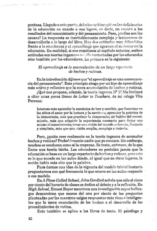 poránea. Llegado a este punto, debo hnrcr hincapié en las deficiencias
de la educación en cuanto a sus logros, es decir, en cuanto a los
resultados del conocimiento y del pensamiento. Pero, ¿cuales son las
causas? La respuesta es inevitablemente compleja y trataremos de
desarrollarla a lo largo del libro. Hay dos actitudes muy difundidas
frente a la enseñanza y el aprendizaje que agravan el malestar en la
educación. En realidad, si nos remitimos al capítulo anterior, ambas
actitudes son teorías ingenuas n»sólo sustentadas por los educandos
sino también por los educadores. La primera es la siguiente:
El aprendizaje es la acumulación de un largo repertorio
de hechos y rutinas.
En la introducción dijimos que “el aprendizaje es una consecuen
cia del pensamiento”. Este principio aboga por un tipo de aprendizaje
más activo y reflexivo que la mera acumulación de hechos y rutinas.
¿Qué nos propone, además, la teoría ingenua N91? Me limitaré
a citar unas pocas líneas de Letter to Teachers, de mi colega Vito
Perrone:
Interesa m ás aprender la mecánica de leer y escribir, que fomentar en
los niños el amor por la lectura y la escrito ra; aprender la práctica de
la democracia, más que practicarla democracia; oír hablar del conoci
miento, más que adquirir la experiencia necesaria para forjar uno
mismo el conocimiento; tener una visión del mundo ordenada, limitada
y simplista, más que una visión amplia, compleja e incierta.
Pero, ¿quién cree realmente en la teoría ingenua de acumular
hechos y rutinas? Probab]emente nadie que yo conozca. Sin embargo,
muchos se conducen como si la creyeran. Se trata, entonces, de lo que
llamo una teoría tácita. Los educadores no postulan jamás que la
educación se base en un largo repertorio de hechos y rutinas, pero esto
es lo que sucede en las aulas donde, al igual que en otros lugares, la
acción habla más alto que la palabra.
Para darnos una idea de la vigencia del modelo trivial bastaría
preguntarnos con qué frecuencia lo que ocurre en las aulas responde
a ese modelo.
EnA Place Called School, John Goodlad señala que sólo el cinco
por ciento del horario de clases se dedica al debate y a la reflexión. En
High School, Emest Boyer menciona una investigación cuyos hallaz
gos demuestran que menos del uno por ciento de las preguntas
planteadas por los maestros exigen respuestas más ricas o inteligen
tes que la mera enunciación de los hechos o el desarrollo de los
procedimientos de rutina.
Esto también se aplica a los libros de texto. El psicólogo y
 