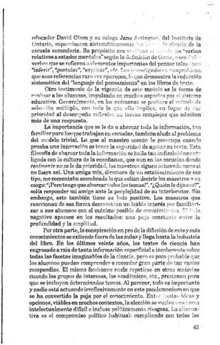 educador David Oison y su "olega Jane / ^incrv - ¿¡el Tpst-buto de
Ontario, supervisaron sis+cmrri> r-cnie ' <•* •'V de la
escuela secundaria. Su propósito era ’ ,s ‘‘verbos
relativos a estados mentales"según la definición de uison, o sea c •;I-- -
verbos que se refieren a elementos importantes del pensar tales romo
“inferir”, postular”, “explicar”, etc. Los ipvesfigadores comprobaron
que esas referencias rara vez aparecen, lo que demuestra ia reducción
sistemática del “lenguaje del pensamiento” en los libros de texto.
Otro testimonio de la vigencia de este modelo es la forma de
evaluar a los alumnos, impulsada en muchos aspectos por el sistema
educativo. Generalmente, en los exámenes se prefiere el método de
s e le c c ió n múltiple, con todo lo que ello implica, en lugar do dar
prioridad al desempeño reflexivo en tareas complejas que admiten
más de una respuesta.
La importancia que se le da a abarcar toda la información, tan
familiarpara los que trabajan en escuelas, también alude al problema
del modelo trivial. Lo que al maestro común le preocupa cuando
prueba una innovación es tener la seguridad de agotar su texto. Esta
filosofía de abarcar toda la información se halla tan indisolublemente
ligada con la cultura de la enseñanza, qué aun en las escuelas donde
realmente no se le da prioridad, los maestros siguen actuando como si
no fuera así. Una amiga mía, directora de m establecimiento de ese
tipo, me comentaba asombrada lo que solían decirle los maestros a su
cargo: “¡Pero tengo que abarcar todos los temas!”. “¿Quién le dijo eso?”,
solfa responder mi amiga ante la perplejidad de su interlocutor. Sin
embargo, esto también tiene su lado positivo. Los maestros que
reaccionan de esa forma demuestran un loable interés por familiari
zar a sus alumnos con el máximo posible de conocimientos. El trio
negativo aparece en los resultados: una puja constante entre la
profundidad y la amplitud.
Por otra parte, la conspiración en pro de la difusión de más y más
conocimientos se extiende fuera de las aulas y llega hasta la industria
del libro. En los últimos veinte años, los textos de ciencia han
engrosado a raiz de tanta información superficial e incoherente sobro
todas las facetas imaginables de la ciencia, pero es poco probable que
los alumnos puedan comprender o recordar gran parte de tan vastos
compendios. El mismo fenómeno suele repetirse en otras materias
cuando los grupos de intereses, los académicos, etc., presionan para
que se incluyan determinados temas. Al parecer, todo es importante
y nadie está actuando irreflexivamente en este pandemónium en que
se ha convertido la puja por el conocimiento. Enri é antas ideas y
opciones, viables en muchos contextos, la elección se vuelve ¡nía í irea
intelectualmente difícil e incluso políticamente riesgosa. La alterna
tiva es el compromiso político habitual: cumpliendo con todos los
 