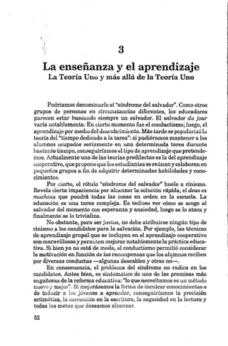 a
La enseñanza y el aprendizaje
La Teoría Uno y más allá de la Teoría Uno
Podríamos denominarlo el “síndrome del salvador”. Como otros
grupos de personas en circunstancias diferentes, los educadores
parecen estar buscando siempre un salvador. El salvador du jour
varía notablemente. En cierto momento fue el conductismo; luego, el
aprendizaje por medio del descubrimiento. Más tarde se popularizó la
teoría del “tiempo dedicado a la tarea”: si pudiéramos mantener a los
alumnos ocupados seriamente en una determinada tarea durante
bastante tiempo, conseguiríamos el tipo de aprendizaje que pretende
mos. Actualmente una de las teorías predilectas es la del aprendizaje
cooperativo, que propone que los estudiantes se reúnan y colaboren en
pequeños grupos a fin de adquirir determinadas habilidades y cono
cimientos.
Por cierto, el rótulo “síndrome del salvador” huele a cinismo.
Revela cierta impaciencia por alcanzar la solución rápida, el deus ex
machina que pondrá todas las cosas en orden en la escuela. La
educación es una tarea compleja. Es tedioso ver cómo se acoge al
salvador del momento con esperanza y ansiedad, luego se lo ataca y
finalmente se lo trivializa.
No obstante, para ser justos, no debe atribuirse ningún tipo de
cinismo a los candidatos para la salvación. Por ejemplo, las técnicas
de aprendizaje grupalque se incluyen en el aprendizaje cooperativo
sonmaravillosasy permiten mejorar notablemente la práctica educa
tiva. Si bien ya no está de moda, el conductismo permitió considerar
la motivación en función de las recompensas que los alumnos reciben
por diversas conductas —algunas deseables y otras no—.
En consecuencia, el problema del síndrome no radica en los
candidatos. Antes bien, es sintomático de una de las premisas más
engañosas de la reforma educativa: “lo que necesitamos es un método
nuevo y mejor”. Si mejorásemos la forma de inculcar conocimientos o
de inducir a los jóvenes a aprender, conseguiríamos la precisión
aritmética, la corrección en la escritura, la sagacidad en la lectura y
todas las metas que deseamos alcanzar.
 