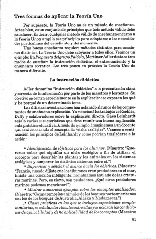 Tres formas de aplicar la Teoría Uno
Por supuesto, la Teoría Uno no es un método de enseñanza.
Antes bien, es un conjunto de principios que todo método válido debe
satisfacer. Es decir, cualquier método válido de enseñanza encama a
la Teoría Uno y amplía sus principios para adaptarse a las necesida
des particulares del estudiante y del momento.
Una buena enseñanza requiere métodos distintos para ocasio
nes distintas. La Teoría Uno debe subyacer a todos ellos. Veamos un
ejemplo: EnPropuestadelgrupoPaideia, MortimerAdlerdestacatres
modos de enseñar: la instrucción didáctica, el entrenamiento y la
enseñanza socrática. Los tres ponen en práctica la Teoría Uno de
manera diferente.
La instrucción didáctica
Adler denomina “instrucción didáctica” a la presentación clara
y correcta de la información por parte de los maestros y los textos. Su
objetivo se centra especialmente en la explicación: se exponen los qué
y los porqué de un determinado tema.
Las últimas investigaciones han aclarado algunos de los compo
nentes de una buena explicación.Ya mencioné los trabajos de Roehler,
Duffy y colaboradores sobre la explicación directa. Gaea Leinhardt
señaló varias características que debe reunir una buena explicación
en la práctica educativa. A modo de ejemplo, imaginemos a un docente
que está enseñando el concepto de “nicho ecológico”. Veamos a conti
nuación los principios de Leinhardt y cóm o podrían trasladarse a la
acción:•
•Identificación de objetivos para los alumnos. (Maestro: “Que
remos saber qué significa un nicho ecológico a fin de utilizar el
concepto p ara describir las plantas y los animales en los sistemas
ecológicos y comparar los distintos sistemas entre sí.”)
• Supervisar y señalar el avance hacia los objetivos. (Maestro:
“Francis, cuando dijiste que los tiburones eran predadores en el mar,
hiciste una conexión inteligente: no habíamos hablado de las criatu
ras marinas. Pero, es cierto, son predadores. ¿Qué otros predadores
marinos podemos mencionar?”)
• Mostrar numerosos ejemplos sobre los conceptos analizados.
(Maestro: “Comparemos los an im ales de los bosques norteamericanos
con los de los bosques de Australia, Alaska y Madagascar.”)
• Clases prácticas en las que se incluyen exposiciones comple
mentarias, se señalan los vínculos entre ellasy se aclaran las condicio
nes de aplicabilidad y de no aplicabilidad de los conceptos. (Maestro:
 