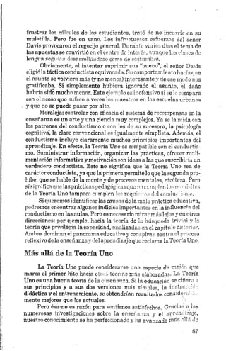 frustrar los edículos de los estudiantes, trató de no incurrir en su
muletilla. Pero fue en vano. Los infructuosos esfuerzos del señor
Davis provocaron el regocijo general. Durante varios días el tema de
las apuestas se convirtió en el centro de interés, aunque las clases de
lengua segu-órn desarrollándose corno de costumbre.
Obviamente, al intentar suprimir sus “bueno”, el señor Davis
eligió latáctipa conductista equivocada. Su comportamiento hacía que
el asunto se volviera más (y no menos) interesante y de ese modo nos
gratificaba. 'Si simplemente hubiera ignorado el asunto, el daño
habría sido mucho menor. Este ejemplo es inofensivo sí se lo compara
con el acoso que sufren a veces los maestros en las escuelas urbanas
y que no se puede pasar por alto.
Moraleja: controlar con eficacia el sistema de recompensas en la
enseñanza es un arte y una ciencia muy complejos. Ya se la mida con
los patrones del conductismo o con los de su sucesora, la psicología
cognitiva* la clase convencional es igualmente simplista. Además, el
conductismo incluye claramente muchos principios importantes del
aprendizaje. En efecto, la Teoría Uno es compatible con el conductis-
mo. Suministrar información, organizar las prácticas, ofrecer rcali-
mentación informativa y motivación son ideas a las que suscribiría un
verdadero conductista. Esto no significa que la Teoría Uno sea de
carácter conductista, ya que la primera permite lo que la segunda pro
híbe: que se hable de la mente y de procesos mentales, etcétera. Pero
sí significa que las prácticas pedngóg- ^ que m nm den I • r- "ii> ‘tos
de la Teoría Uno tampoco cumplen ‘ ivq" V] ondia ->m>.
Si queremos identificarlas env-’ s dolanaIup’í<rícaeducativa,
podremos encontrar algunos indicio^ 'mportmáes en la iníluenc;->del
conductismo en las aulas. Pero es necesario m''~n más- 1?’’ >«y en o¡ras
direcciones: por ejemplo, hacia la teoría do to búsqueda <rr i.il y la
teoría que privilegia la capacidad, m . ¡izada, en el capjtr '< ar1- "or.
Ambas dominan el panorama educ. ' my ca- rirn c o fia elTr '.ceso
reflexivo de la enseñanzay del apro" Tzaje qt-„ reí ama la Toe ríaUno.
Más allá de la Teoría Uno
La Teoría Uno puede considerarse una especie de me-' q"e
marca el primer hito hacia otras teorías más elaborada-. La Teoría
Uno es una buena teoría de ia enseñanza. Si la educación se ciñmv
sus principios y a sus dos versiones más simples, la i"'tn ”
didáctica y el entrenamiento, se obtendrían resultados cono d<
mente mejores que los actuales.
Pero ésá'no es razón para sentimos satisfechos. Gracias a las
numerosas investigaciones sobre la enseñanza y el aprendizaje,
nuestro conocimiento se ha perfeccionado y ha avanzado más allá de
 