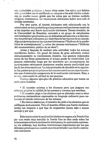c c í b ie n a le s artísticos o hacer otras cosas. Los niños que habían
sido i_-arpiados con el certiñcado se volcaron a las actividades artísti
cas en mucho menor grado que los niños que no habían recibido
ningjma recompensa. La recompensa extrínseca había socavado el
interés intrínseco.
Por otra parte, el interés intrínseco está relacionado con la
creatividad:esmás probable que laspersonas realicen tareas creativas
si las impulsa una fuerte motivación intrínseca. Teresa Amabile, de
la Universidad de Brandéis, encuesto a un grupo de estudiantes
universitarios y graduados que sé dedicaban seriamente a la literatu
ra y les pidió que ordenaran por importancia las razones de su interés.
Algunosjerarquizaron las razones intrínsecas (“Disfruta de la posibi
lidad de autoexpresarse”) y otros, las razones extrínsecas (“Disfruta
del reconocimiento público de su obra”).
Antes y después de realizar esta actividad, todos los autores
escribieron haikus. Un panel de jueces de gran solvencia evaluó
minuciosamente su rendimiento creativo. Los poemas redactados
antes de las listas presentaron el mismo grado de creatividad. Los
poemas redactados luego por los escritores que jerarquizaron las
motivaciones extrínsecas mostraron mucha menos creatividad que
los de los otros escritores. La interpretación de Amabile es la siguien
te: los poetas quojerarquizaron las razones extrínsecas experimenta
ron una disminución temporaria de la motivación intrínseca. Esto, a
su vez, menoscabó la calidad de sus poemas.
Veamos algunos ejemplos de práctica educativa que tomen en
serio estos factores:
• El maestro entrena a los alumnos para que juzguen con
criterios propios la calidad de los poemas y cuentos que escriben.
• El maestro exige a los alumnos que se planteen unos a otros
problemas matemáticos expresados en lenguaje ordinario para au
mentar el interés intrínseco de los mismos.
•En ciertos exámenes, el maestro les pide a los alumnos que se
califiquen mutuamente. Pero el maestro ofrece una fuerte realimen
tación con respecto a qué tipo de respuestas tienen más o menos
sentido y por qué.
Estateoría sobre la motivación intrínseca supera alaTeoría Uno
por una razón muy sencilla: la Teoría Uno no dice nada sobre las
interacciones entre la motivación intrínseca y la motivación extrínse
ca; sin embargo, hay muchas interacciones importantes por las que
debemos preocupamos cuando queremos brindar una fuerte motiva
ción intrínseca.
 