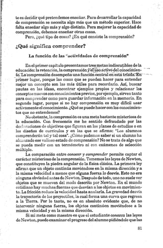 te es decidir qué pretendemos enseñar. Para desarrollarla capacidad
de comprensión se necesita algo más que un método superior. Hace
falta enseñar algo más y algo distinto. Para mejorar la capacidad de
comprensión, debemos enseñar otras cosas.
Pero, ¿qué tipo de cosas? ¿En qué consiste la comprensión?
¿Qué significa comprender?
La función de las “actividades de com prensión”
En el primer capítulo presentamos tres metas indiscutibles de la
educación: la retención, la comprensión y elíisqactivó del conociímen-
fo.'La comprensión desempeña una función central en está tríadárEn'
primer lugar, porque las cosas que se pueden hacer para entender
mejor un concepto son las más útiles para recordarlo. Así, buscar
pautas en las ideas, encontrar ejemplos propios y relacionar los
conceptos nuevos con conocimientos previos, por ejemplo, sirven tanto
para comprender como para guardar información en la memoria. En
segundo lugar, porque si no hay comprensión es muy difícil usar
activamente el conocimiento. ¿Qué se puede hacercon los conocimien
tos que no entendemos?
No obstante, la comprensión es una meta bastante misteriosa de
la educación. Con frecuencia me he sentido defraudado por las
declaraciones de objetivos que figuran en los planes de estudios o en
los diseños de currículos y en las que se afirma: “Los alumnos
comprenderán tal y tal cosa”. ¿Cómo podemos saber si un alumno ha
alcanzado ese valioso estado de comprensión? No se trata de algo que
se pueda medir con un termómetro ni con exámenes de selección
múltiple.
La comparación entre conocer y comprender permite captar el
carácter misterioso de la comprensión. Tomemos las leyes de Newton,
que constituyen la piedra angular de la física clásica. La primera ley
afirma que un objeto continúa moviéndose en la misma dirección y a
la misma velocidad a menos que alguna fuerza lo desvíe. Esto no era
ninguna obviedad antes de Newton. Después de todo, uno no suele ver
objetos que se mueven del modo descrito por Newton. En el mundo
cotidiano hay muchas fuerzas que desvían a los objetos en movimien
to. La fricción reduce la velocidad hasta anularla. La gravedad desvía
la trayectoria de los proyectiles, la cual forma una curva que regresa
a la Tierra. Por lo tanto, no es en absoluto evidente que, de no
intervenir ninguna fuerza, los objetos continúen moviéndose a la
misma velocidad y en la misma dirección.
Si mi meta como maestro es que el estudiante conozca las leyes
de Newton, puedo examinarel progreso del alumno pidiéndole que las
 