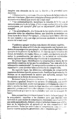 imagine una situación en la que la fricción y la gravedad sean
mínimos.
’ • Comparación y contraste. Observe la forma de la ley y relació
nela con otras leyes. ¿Qué otros principios afirman que algo permane
ce constante a menos que ocurra tal o cual cosa?
'* • La contextualización. Investigue la relación de la ley con el
contexto más amplio de la física. ¿Cómo encaja con los otros principios
newtonianos, por ejemplo? ¿Por qué es importante? ¿Qué función
cumple? t !
w • La generalización. ¿La forma de la ley revela principios más
generales sobre las relaciones físicas, que también se enuncian en
-otras leyes de la física? Por ejemplo, ¿todas las leyes físicas afirman
de una manera u otra que algo permanece constante a menos que
ocurra tal o cual cosa?
Y podemos agregar muchas más dentro del mismo espíritu.
Algunas de estas actividades de comprensión son bastante mo
destas en sus exigencias; por ejemplo, es relativamente fácil encontrar
ejemplos de la primera loy de Newton.. El alumno puede tomarlos del
fútbol, del béisbol o del rugby. Otras, en cambio, son bastante compli
cadas: la generalización, por ejemplo. La variedad de actividades
revela algunas características importantes de la comprensión.
En primer lugar, identificamos la comprensión a través de las
actividades creativas en las que los estudiantes “van más allá de la
información suministrada”. La comprensión consiste en un estado de
capacitación para ejercitar tales actividades de comprensión.
En segundo lugar, las diferentes actividades de comprensión
requieren distintos tipos de pensamiento. Justificarla primera ley de
Newton no es exactamente lo mismo que aplicarla, aunque hay
semejanzas en la forma de razonamiento.
En tercer lugar, lo comprensión no es algo “que se da o no se da”.
Es abierta y gradual. JJespeeto de un tema determinado, uno puede
entender poco (es decir, puede realizar pocas actividades de compren
sión) o mucho (es decir, puede realizar muchas actividades de com
prensión), pero no puede entendertodo pues siempre aparecen nuevas
extrapolaciones que uno no ha explorado y que aún no es capaz de
hacer. .
Esta perspectiva permite esclarecer la meta ele la pedugogú do
la comprensión: capacitar a los alumnos para que realicen una
variedad de actividades de.comprensión.vinculadas con el con rr:-k
que están.aprendiendo,Además, evoca el principio básico que señ-' 11 -
ínos en la introducción: el aprendizaje es una con secren .'d el
pensamiento. Todas las actividades de comprensión —exp en
contrar nuevos ejemplos, generalizar, etc.— requieren penca-.
 