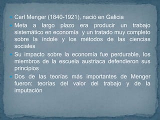 Carl Menger (1840-1921), nació en GaliciaMeta a largo plazo era producir un trabajo sistemático en economía y un tratado muy completo sobre la índole y los métodos de las ciencias sociales Su impacto sobre la economía fue perdurable, los miembros de la escuela austriaca defendieron sus principios Dos de las teorías más importantes de Menger fueron: teorías del valor del trabajo y de la imputación