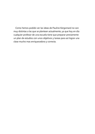 Como hemos podido ver las ideas de Pauline Kergomard no son
muy distintas a las que se plantean actualmente, ya que hoy en día
cualquier profesor de una escuela tiene que preparar previamente
un plan de estudios con unos objetivos y tareas para así lograr una
clase mucho mas enriquecedora y correcta.
 