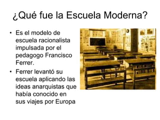 ¿Qué fue la Escuela Moderna? 
• Es el modelo de 
escuela racionalista 
impulsada por el 
pedagogo Francisco 
Ferrer. 
• Ferrer levantó su 
escuela aplicando las 
ideas anarquistas que 
había conocido en 
sus viajes por Europa 
 