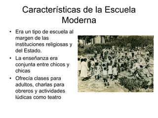 Características de la Escuela 
Moderna 
• Era un tipo de escuela al 
margen de las 
instituciones religiosas y 
del Estado. 
• La enseñanza era 
conjunta entre chicos y 
chicas 
• Ofrecía clases para 
adultos, charlas para 
obreros y actividades 
lúdicas como teatro 
 