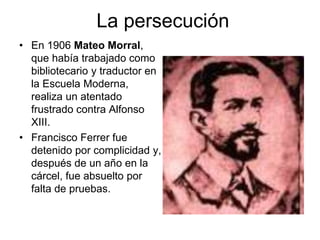 La persecución 
• En 1906 Mateo Morral, 
que había trabajado como 
bibliotecario y traductor en 
la Escuela Moderna, 
realiza un atentado 
frustrado contra Alfonso 
XIII. 
• Francisco Ferrer fue 
detenido por complicidad y, 
después de un año en la 
cárcel, fue absuelto por 
falta de pruebas. 
 