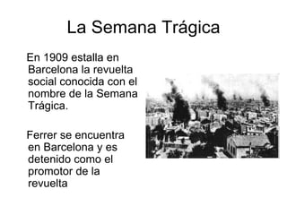 La Semana Trágica 
En 1909 estalla en 
Barcelona la revuelta 
social conocida con el 
nombre de la Semana 
Trágica. 
Ferrer se encuentra 
en Barcelona y es 
detenido como el 
promotor de la 
revuelta 
 