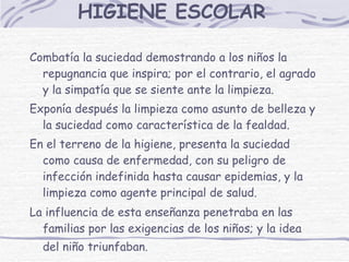 HIGIENE ESCOLAR   Combatía la suciedad demostrando a los niños la repugnancia que inspira; por el contrario, el agrado y la simpatía que se siente ante la limpieza. Exponía después la limpieza como asunto de belleza y la suciedad como característica de la fealdad. En el terreno de la higiene, presenta la suciedad como causa de enfermedad, con su peligro de infección indefinida hasta causar epidemias, y la limpieza como agente principal de salud. La influencia de esta enseñanza penetraba en las familias por las exigencias de los niños; y la idea del niño triunfaban.   