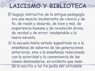 LAICISMO Y BIBLIOTECA El bagaje instructivo de la antigua pedagogía era una mezcla incoherente de ciencia y de fe, de razón y absurdo, de bien y mal, de experiencia humana y de revelación divina, de verdad y de error; inadaptable a la nueva escuela. Si la escuela había estado supeditada no a la enseñanza de saberes de las generaciones anteriores, sino a la enseñanza relacionada con la autoridad y la conveniencia de las clases dominadoras, es evidente que nada de lo escrito a tal fin podía ser utilizable. 