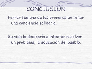 CONCLUSIÓN Ferrer fue uno de los primeros en tener una conciencia solidaria.  Su vida la dedicaría a intentar resolver un problema, la educación del pueblo. 
