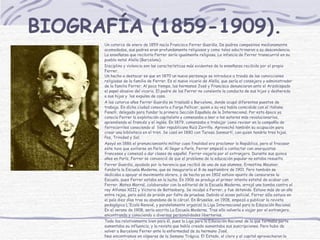 BIOGRAFÍA  (1859-1909).   Un catorce de enero de 1859 nacía Francisco Ferrer Guardia.  De padres campesinos medianamente acomodados,  sus padres eran profundamente religiosos y como tales adoctrinaron a su descendencia.   La enseñanza que recibiría Ferrer sería igualmente religiosa.  L a infancia de Ferrer transcurrió en su pueblo natal Alella (Barcelona). Disciplina y violencia son las características más evidentes de la enseñanza recibida por el propio Ferrer. Un hecho a destacar es que en 1870 un nuevo personaje se introduce a través de las convicciones religiosas de la familia de Ferrer. Es el nuevo vicario de Alella, que sería el consejero y administrador de la familia Ferrer. Al poco tiempo, los hermanos José y Francisco denunciaron ante el Arzobispado el papel abusivo del vicario. El padre de los Ferrer no consiente la conducta de sus hijos y deshereda a sus hijos y  los expulsa de casa. A los catorce años Ferrer Guardia se trasladó a Barcelona, donde ocupó diferentes puestos de trabajo. En dicha ciudad conocería a Farga Pellicer, quien a su vez había coincidido con el italiano Fanelli, delegado para fundar la primera Sección Española de la Internacional. Por esta época ya conocía Ferrer la explotación capitalista y comenzaba a leer a los autores más revolucionarios, aprendiendo el francés y el inglés. En 1879, comenzaba a trabajar como revisor en la compañía de ferrocarriles conociendo al  líder republicano Ruiz Zorrilla. Aprovechó también su ocupación para crear una biblioteca en el tren. Se casó en 1880 con Teresa Sanmartí, con quien tendría tres hijas, Paz, Trinidad y Sol. Apoyó en 1886 el pronunciamiento militar cuya finalidad era proclamar la República, pero al fracasar este tuvo que exiliarse en París. Al llegar a París, Ferrer empezó a contactar con anarquistas franceses y comenzó a dar clases de español. Ferrer viajaría por el extranjero. Durante sus quince años en París, Ferrer se convenció de que el problema de la educación popular no estaba resuelto. Ferrer Guardia, ayudado por la herencia que recibió de una de sus alumnas, Ernestina Meunier, fundaría la Escuela Moderna, que se inauguraría el 8 de septiembre de 1901. Pero también se dedicaba a apoyar al movimiento obrero, y de hecho ya en 1902 estuvo apunto de censurarse la Escuela, pues Ferrer estaba en la lucha. En 1906 se produjo el primer intento estatal de acabar con Ferrer. Mateo Morral, colaborador con la editorial de la Escuela Moderna, arrojó una bomba contra el rey Alfonso XIII y Victoria de Battenberg. Se inculpó a Ferrer, y fue detenido. Estuvo más de un año entre rejas, pero salió de prisión por falta de pruebas. Debido al acoso policial, Ferrer sólo estuvo en el país diez días tras su abandono de la cárcel. En Bruselas, en 1908, empezó a publicar la revista pedagógica L'Ecole Renové, y paralelamente organizó la Liga Internacional para la Educación Racional. En el verano de 1908, sería escrita La Escuela Moderna. Tras ello volvería a viajar por el extranjero, encontrando y conociendo a diversas personalidades libertarias. Todo iba relativamente bien para él, pues la Liga para la Educación Racional de la que formaba parte aumentaba su influencia, y la revista que había creado aumentaba sus suscripciones. Pero hubo de volver a Barcelona Ferrer ante la enfermedad de su hermano José. Nos encontramos en vísperas de la Semana Trágica. El Estado, el clero y el capital aprovecharon la oportunidad y, al no poder juzgar a un pueblo entero, condenaron en un juicio absolutamente manipulado a muerte a Ferrer Guardia.   