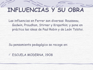 INFLUENCIAS Y SU OBRA Las influencias en Ferrer son diversas: Rousseau, Godwin, Proudhon, Stirner y Kropotkin; y pone en práctica las ideas de Paul Robin y de León Tolstoi.  Su pensamiento pedagógico se recoge en: ESCUELA MODERNA, 19O8 