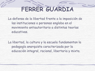 FERRER GUARDIA La defensa de la libertad frente a la imposición de las instituciones o personas engloba en el movimiento antiautoritario a distintas teorías educativas.  La libertad, la cultura y la escuela fundamentan la pedagogía anarquista caracterizada por la educación integral, racional, libertaria y mixta.  