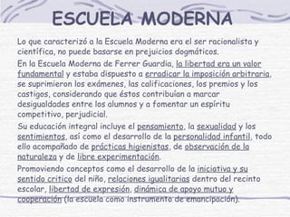 ESCUELA MODERNA Lo que caracterizó a la Escuela Moderna era el ser racionalista y científica, no puede basarse en prejuicios dogmáticos. En la Escuela Moderna de Ferrer Guardia,  la libertad era un valor fundamental  y estaba dispuesto a  erradicar la imposición arbitraria , se suprimieron los exámenes, las calificaciones, los premios y los castigos, considerando que éstos contribuían a marcar desigualdades entre los alumnos y a fomentar un espíritu competitivo, perjudicial. Su educación integral incluye el  pensamiento , la  sexualidad  y los  sentimientos , así como el desarrollo de la  personalidad infantil , todo ello acompañado de  prácticas higienistas , de  observación de la naturaleza  y de  libre experimentación .  Promoviendo conceptos como el desarrollo de la  iniciativa y su sentido critico  del niño,  relaciones igualitarias  dentro del recinto escolar,  libertad de expresión ,  dinámica de apoyo mutuo y cooperación  ( la escuela como instrumento de emancipación).   