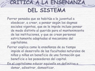 CRÍTICA A LA ENSEÑANZA DEL SISTEMA   Ferrer pensaba que se habitúa a la juventud a obedecer, a creer, a pensar según los dogmas sociales vigentes, que se le impide incluso pensar de modo distinto al querido para el mantenimiento de las instituciones, y que se crean personas estrictamente adaptadas al mecanismo del capitalismo.  Ferrer explica como la enseñanza de su tiempo impide el desarrollo de las facultades naturales de niños y niñas en beneficio de una formación que beneficie a los poseedores del capital. En el capitalismo educar equivalía en definitiva a domar, adiestrar, domesticar. 