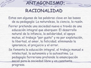 ANTAGONISMO; RACIONALIDAD   Estas son algunas de las palabras clave en las bases de su pedagogía: La naturaleza, la ciencia, la razón. Ferrer pretende una sociedad nueva a través de una educación integral que abarquen: El desarrollo natural de la infancia, la solidaridad, el apoyo mutuo, el trabajo "por gusto" y no por explotación, la libertad, el amor, la felicidad; eliminando la ignorancia, el prejuicio y el error.  Se fomenta la educación integral, el trabajo manual e intelectual, la autonomía y la autoestima. La pedagogía ferreriana pretende la emancipación social para la sociedad libre y en constante progreso. 