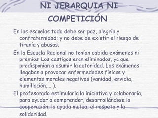 NI JERARQUIA NI COMPETICIÓN   En las escuelas todo debe ser paz, alegría y confraternidad; y no debe de existir el riesgo de tiranía y abusos. En la Escuela Racional no tenían cabida exámenes ni premios. Los castigos eran eliminados, ya que predisponían a asumir la autoridad. Los exámenes llegaban a provocar enfermedades físicas y elementos morales negativos (vanidad, envidia, humillación,... ). El profesorado estimularía la iniciativa y colaboraría, para ayudar a comprender, desarrollándose la cooperación, la ayuda mutua, el respeto y la solidaridad.   