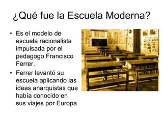 ¿Qué fue la Escuela Moderna?
• Es el modelo de
escuela racionalista
impulsada por el
pedagogo Francisco
Ferrer.
• Ferrer levantó su
escuela aplicando las
ideas anarquistas que
había conocido en
sus viajes por Europa